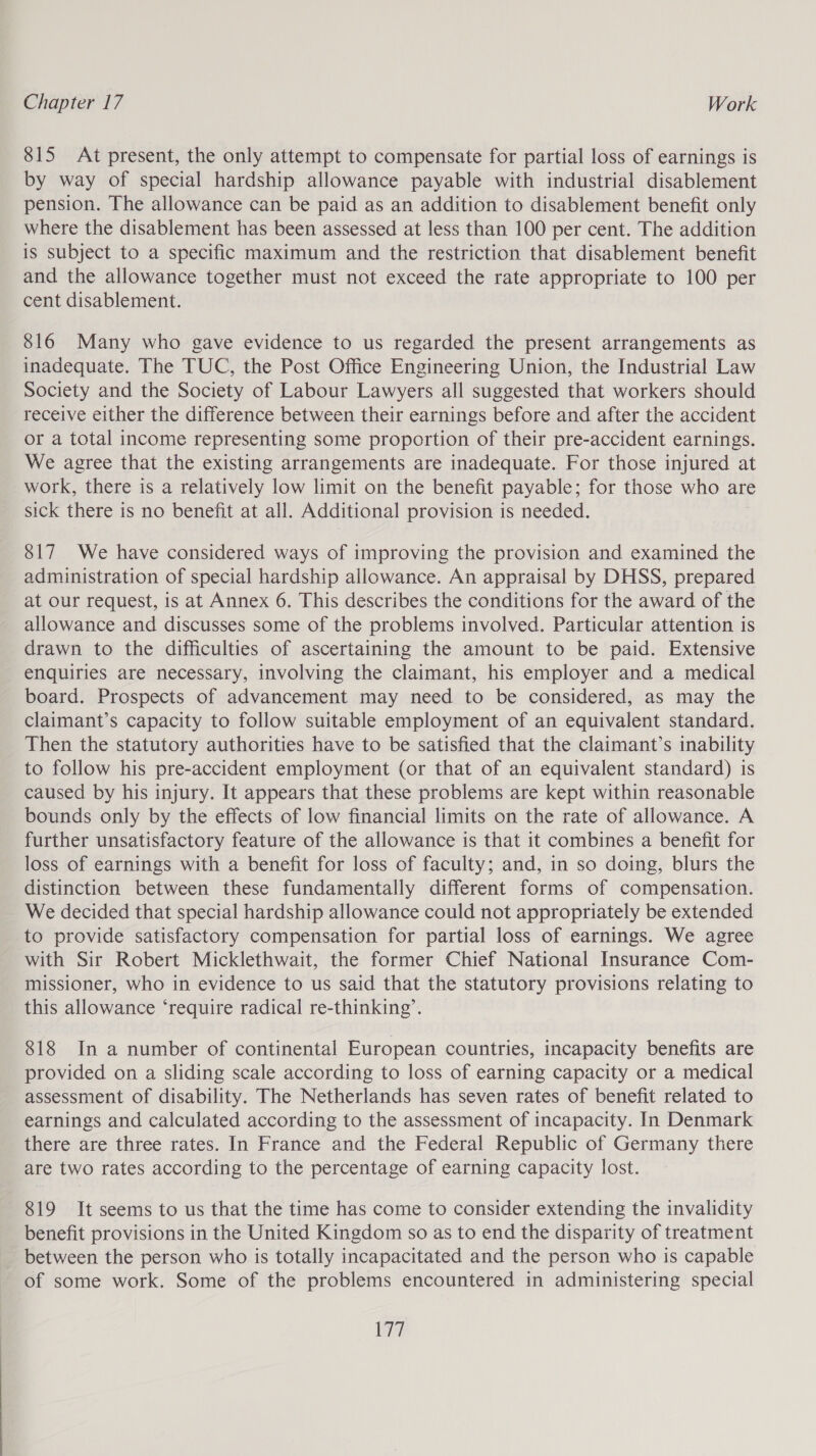 815 At present, the only attempt to compensate for partial loss of earnings is by way of special hardship allowance payable with industrial disablement pension. The allowance can be paid as an addition to disablement benefit only where the disablement has been assessed at less than 100 per cent. The addition is subject to a specific maximum and the restriction that disablement benefit and the allowance together must not exceed the rate appropriate to 100 per cent disablement. 816 Many who gave evidence to us regarded the present arrangements as inadequate. The TUC, the Post Office Engineering Union, the Industrial Law Society and the Society of Labour Lawyers all suggested that workers should receive either the difference between their earnings before and after the accident or a total income representing some proportion of their pre-accident earnings. We agree that the existing arrangements are inadequate. For those injured at work, there is a relatively low limit on the benefit payable; for those who are sick there is no benefit at all. Additional provision is needed. 817 We have considered ways of improving the provision and examined the administration of special hardship allowance. An appraisal by DHSS, prepared at our request, is at Annex 6. This describes the conditions for the award of the allowance and discusses some of the problems involved. Particular attention is drawn to the difficulties of ascertaining the amount to be paid. Extensive enquiries are necessary, involving the claimant, his employer and a medical board. Prospects of advancement may need to be considered, as may the claimant’s capacity to follow suitable employment of an equivalent standard. Then the statutory authorities have to be satisfied that the claimant’s inability to follow his pre-accident employment (or that of an equivalent standard) is caused by his injury. It appears that these problems are kept within reasonable bounds only by the effects of low financial limits on the rate of allowance. A further unsatisfactory feature of the allowance is that it combines a benefit for loss of earnings with a benefit for loss of faculty; and, in so doing, blurs the distinction between these fundamentally different forms of compensation. We decided that special hardship allowance could not appropriately be extended to provide satisfactory compensation for partial loss of earnings. We agree with Sir Robert Micklethwait, the former Chief National Insurance Com- missioner, who in evidence to us said that the statutory provisions relating to this allowance ‘require radical re-thinking’. 818 In a number of continental European countries, incapacity benefits are provided on a sliding scale according to loss of earning capacity or a medical assessment of disability. The Netherlands has seven rates of benefit related to earnings and calculated according to the assessment of incapacity. In Denmark there are three rates. In France and the Federal Republic of Germany there are two rates according to the percentage of earning capacity lost. 819 It seems to us that the time has come to consider extending the invalidity benefit provisions in the United Kingdom so as to end the disparity of treatment between the person who is totally incapacitated and the person who is capable of some work. Some of the problems encountered in administering special le id