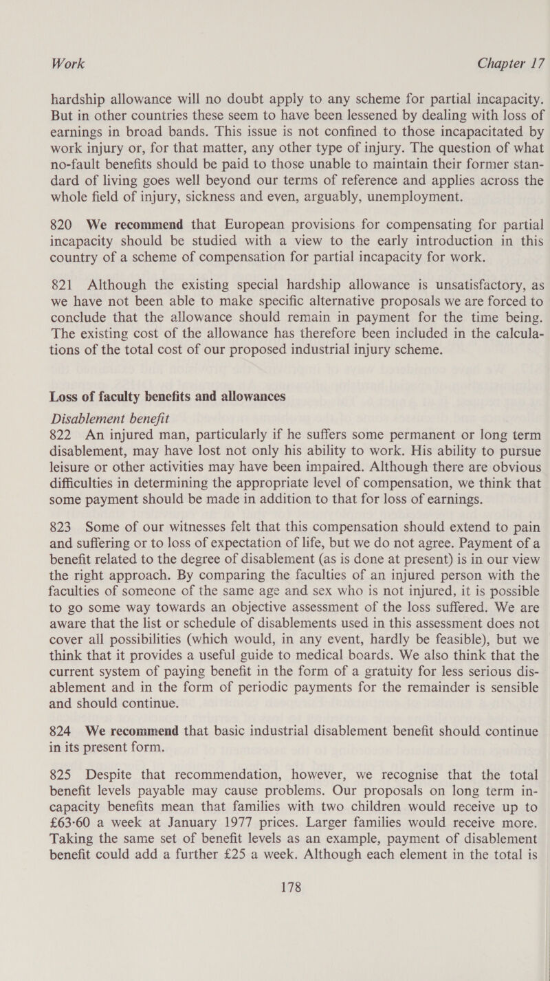 hardship allowance will no doubt apply to any scheme for partial incapacity. But in other countries these seem to have been lessened by dealing with loss of earnings in broad bands. This issue is not confined to those incapacitated by work injury or, for that matter, any other type of injury. The question of what no-fault benefits should be paid to those unable to maintain their former stan- dard of living goes well beyond our terms of reference and applies across the whole field of injury, sickness and even, arguably, unemployment. 820 We recommend that European provisions for compensating for partial incapacity should be studied with a view to the early introduction in this country of a scheme of compensation for partial incapacity for work. 821 Although the existing special hardship allowance is unsatisfactory, as we have not been able to make specific alternative proposals we are forced to conclude that the allowance should remain in payment for the time being. The existing cost of the allowance has therefore been included in the calcula- tions of the total cost of our proposed industrial injury scheme. Loss of faculty benefits and allowances Disablement benefit 822 An injured man, particularly if he suffers some permanent or long term disablement, may have lost not only his ability to work. His ability to pursue leisure or other activities may have been impaired. Although there are obvious difficulties in determining the appropriate level of compensation, we think that some payment should be made in addition to that for loss of earnings. 823 Some of our witnesses felt that this compensation should extend to pain and suffering or to loss of expectation of life, but we do not agree. Payment of a benefit related to the degree of disablement (as is done at present) is in our view the right approach. By comparing the faculties of an injured person with the faculties of someone of the same age and sex who is not injured, it is possible to go some way towards an objective assessment of the loss suffered. We are aware that the list or schedule of disablements used in this assessment does not cover all possibilities (which would, in any event, hardly be feasible), but we think that it provides a useful guide to medical boards. We also think that the current system of paying benefit in the form of a gratuity for less serious dis- ablement and in the form of periodic payments for the remainder is sensible and should continue. 824 We recommend that basic industrial disablement benefit should continue in its present form. 825 Despite that recommendation, however, we recognise that the total benefit levels payable may cause problems. Our proposals on long term in- capacity benefits mean that families with two children would receive up to £6360 a week at January 1977 prices. Larger families would receive more. Taking the same set of benefit levels as an example, payment of disablement benefit could add a further £25 a week. Although each element in the total is