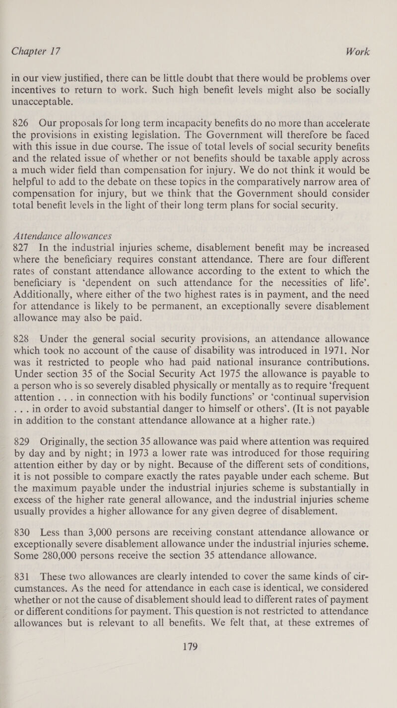 in our view justified, there can be little doubt that there would be problems over incentives to return to work. Such high benefit levels might also be socially unacceptable. 826 Our proposals for long term incapacity benefits do no more than accelerate the provisions in existing legislation. The Government will therefore be faced with this issue in due course. The issue of total levels of social security benefits and the related issue of whether or not benefits should be taxable apply across a much wider field than compensation for injury. We do not think it would be helpful to add to the debate on these topics in the comparatively narrow area of compensation for injury, but we think that the Government should consider total benefit levels in the light of their long term plans for social security. Attendance allowances 827 In the industrial injuries scheme, disablement benefit may be increased where the beneficiary requires constant attendance. There are four different rates of constant attendance allowance according to the extent to which the beneficiary is ‘dependent on such attendance for the necessities of life’. Additionally, where either of the two highest rates is in payment, and the need for attendance is likely to be permanent, an exceptionally severe disablement allowance may also be paid. 828 Under the general social security provisions, an attendance allowance which took no account of the cause of disability was introduced in 1971. Nor was it restricted to people who had paid national insurance contributions. Under section 35 of the Social Security Act 1975 the allowance is payable to a person who is so severely disabled physically or mentally as to require ‘frequent attention . . . in connection with his bodily functions’ or ‘continual supervision ,.. in order to avoid substantial danger to himself or others’. (It is not payable in addition to the constant attendance allowance at a higher rate.) 829 Originally, the section 35 allowance was paid where attention was required by day and by night; in 1973 a lower rate was introduced for those requiring attention either by day or by night. Because of the different sets of conditions, it is not possible to compare exactly the rates payable under each scheme. But the maximum payable under the industrial injuries scheme is substantially in excess of the higher rate general allowance, and the industrial injuries scheme usually provides a higher allowance for any given degree of disablement. 830 Less than 3,000 persons are receiving constant attendance allowance or exceptionally severe disablement allowance under the industrial injuries scheme. Some 280,000 persons receive the section 35 attendance allowance. 831 These two allowances are clearly intended to cover the same kinds of cir- cumstances. As the need for attendance in each case is identical, we considered whether or not the cause of disablement should lead to different rates of payment or different conditions for payment. This question is not restricted to attendance allowances but is relevant to all benefits. We felt that, at these extremes of