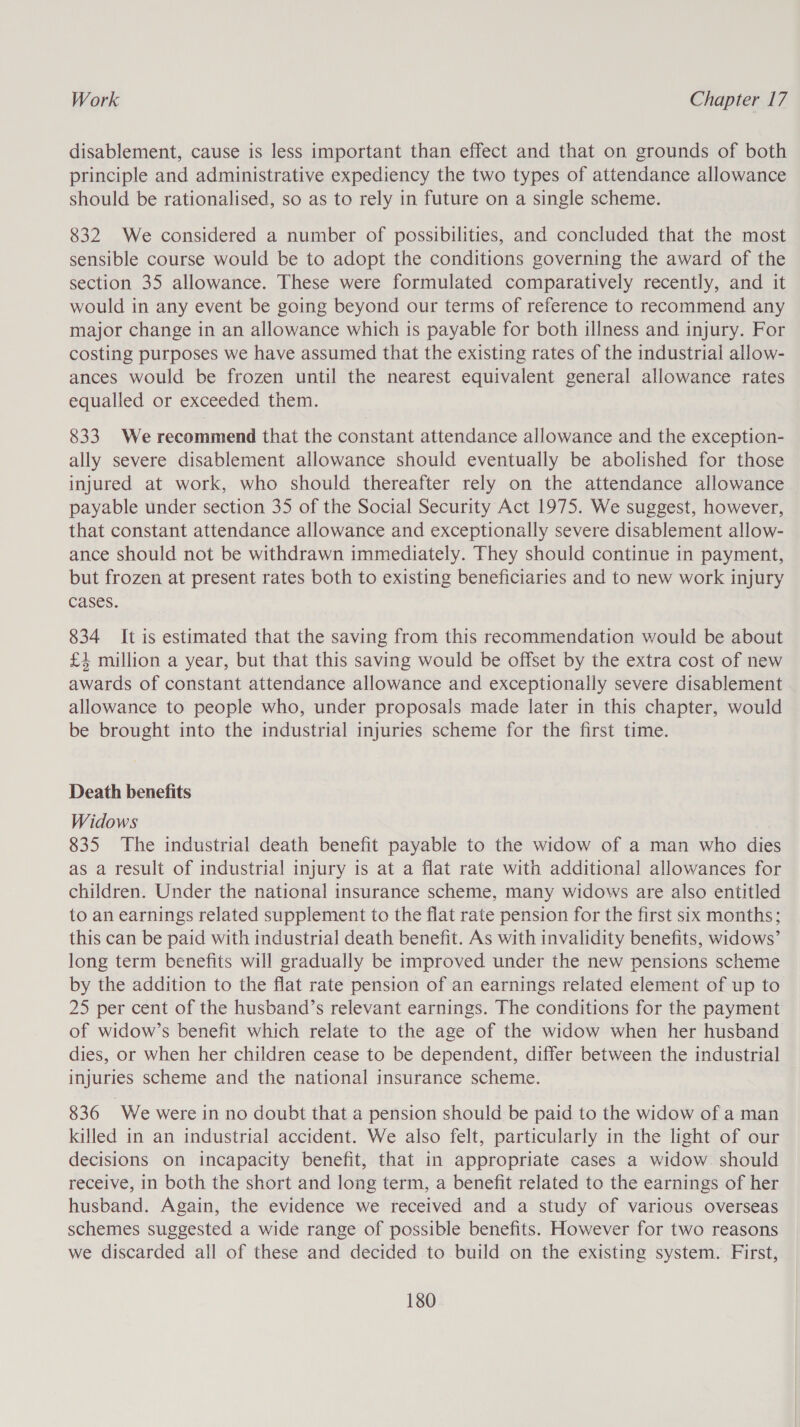 disablement, cause is less important than effect and that on grounds of both principle and administrative expediency the two types of attendance allowance should be rationalised, so as to rely in future on a single scheme. 832 We considered a number of possibilities, and concluded that the most sensible course would be to adopt the conditions governing the award of the section 35 allowance. These were formulated comparatively recently, and it would in any event be going beyond our terms of reference to recommend any major change in an allowance which is payable for both illness and injury. For costing purposes we have assumed that the existing rates of the industrial allow- ances would be frozen until the nearest equivalent general allowance rates equalled or exceeded them. 833. We recommend that the constant attendance allowance and the exception- ally severe disablement allowance should eventually be abolished for those injured at work, who should thereafter rely on the attendance allowance payable under section 35 of the Social Security Act 1975. We suggest, however, that constant attendance allowance and exceptionally severe disablement allow- ance should not be withdrawn immediately. They should continue in payment, but frozen at present rates both to existing beneficiaries and to new work injury cases. 834 It is estimated that the saving from this recommendation would be about £4 million a year, but that this saving would be offset by the extra cost of new awards of constant attendance allowance and exceptionally severe disablement allowance to people who, under proposals made later in this chapter, would be brought into the industrial injuries scheme for the first time. Death benefits Widows 835 The industrial death benefit payable to the widow of a man who dies as a result of industrial injury is at a flat rate with additional allowances for children. Under the national insurance scheme, many widows are also entitled to an earnings related supplement to the flat rate pension for the first six months; this can be paid with industrial death benefit. As with invalidity benefits, widows’ long term benefits will gradually be improved under the new pensions scheme by the addition to the flat rate pension of an earnings related element of up to 25 per cent of the husband’s relevant earnings. The conditions for the payment of widow’s benefit which relate to the age of the widow when her husband dies, or when her children cease to be dependent, differ between the industrial injuries scheme and the national insurance scheme. 836 We were in no doubt that a pension should be paid to the widow of a man killed in an industrial accident. We also felt, particularly in the light of our decisions on incapacity benefit, that in appropriate cases a widow. should receive, in both the short and long term, a benefit related to the earnings of her husband. Again, the evidence we received and a study of various overseas schemes suggested a wide range of possible benefits. However for two reasons we discarded all of these and decided to build on the existing system. First,