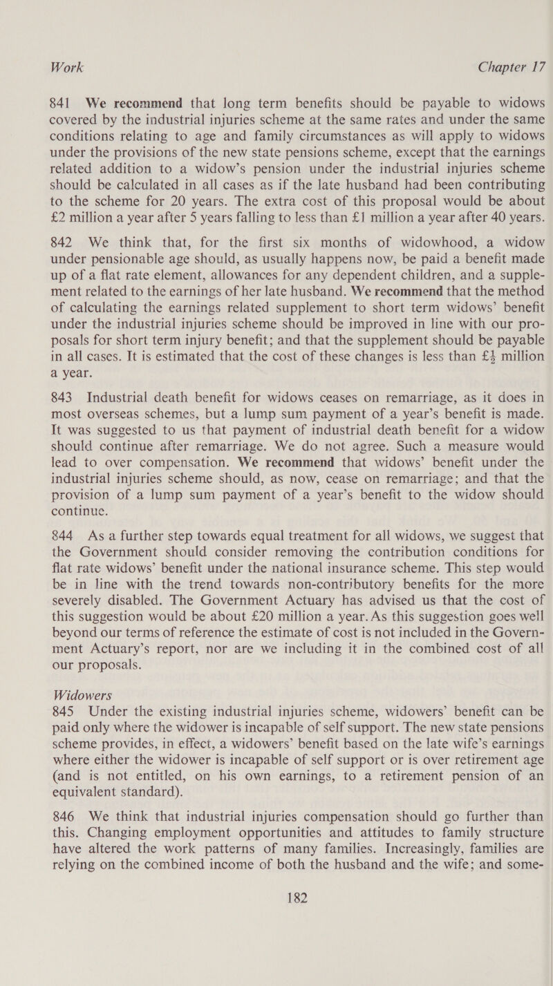 841 We recommend that long term benefits should be payable to widows covered by the industrial injuries scheme at the same rates and under the same conditions relating to age and family circumstances as will apply to widows under the provisions of the new state pensions scheme, except that the earnings related addition to a widow’s pension under the industrial injuries scheme should be calculated in all cases as if the late husband had been contributing to the scheme for 20 years. The extra cost of this proposal would be about £2 million a year after 5 years falling to less than £1 million a year after 40 years. 842 We think that, for the first six months of widowhood, a widow under pensionable age should, as usually happens now, be paid a benefit made up of a flat rate element, allowances for any dependent children, and a supple- ment related to the earnings of her late husband. We recommend that the method of calculating the earnings related supplement to short term widows’ benefit under the industrial injuries scheme should be improved in line with our pro- posals for short term injury benefit; and that the supplement should be payable in all cases. It is estimated that the cost of these changes is less than £4 million a year. 843 Industrial death benefit for widows ceases on remarriage, as it does in most overseas schemes, but a lump sum payment of a year’s benefit is made. It was suggested to us that payment of industrial death benefit for a widow should continue after remarriage. We do not agree. Such a measure would lead to over compensation. We recommend that widows’ benefit under the industrial injuries scheme should, as now, cease on remarriage; and that the provision of a lump sum payment of a year’s benefit to the widow should continue. 844 Asa further step towards equal treatment for all widows, we suggest that the Government should consider removing the contribution conditions for flat rate widows’ benefit under the national insurance scheme. This step would be in line with the trend towards non-contributory benefits for the more severely disabled. The Government Actuary has advised us that the cost of this suggestion would be about £20 million a year. As this suggestion goes well beyond our terms of reference the estimate of cost is not included in the Govern- ment Actuary’s report, nor are we including it in the combined cost of all our proposals. Widowers 845 Under the existing industrial injuries scheme, widowers’ benefit can be paid only where the widower is incapable of self support. The new state pensions scheme provides, in effect, a widowers’ benefit based on the late wife’s earnings where either the widower is incapable of self support or is over retirement age (and is not entitled, on his own earnings, to a retirement pension of an equivalent standard). 846 We think that industrial injuries compensation should go further than this. Changing employment opportunities and attitudes to family structure have altered the work patterns of many families. Increasingly, families are relying on the combined income of both the husband and the wife; and some-