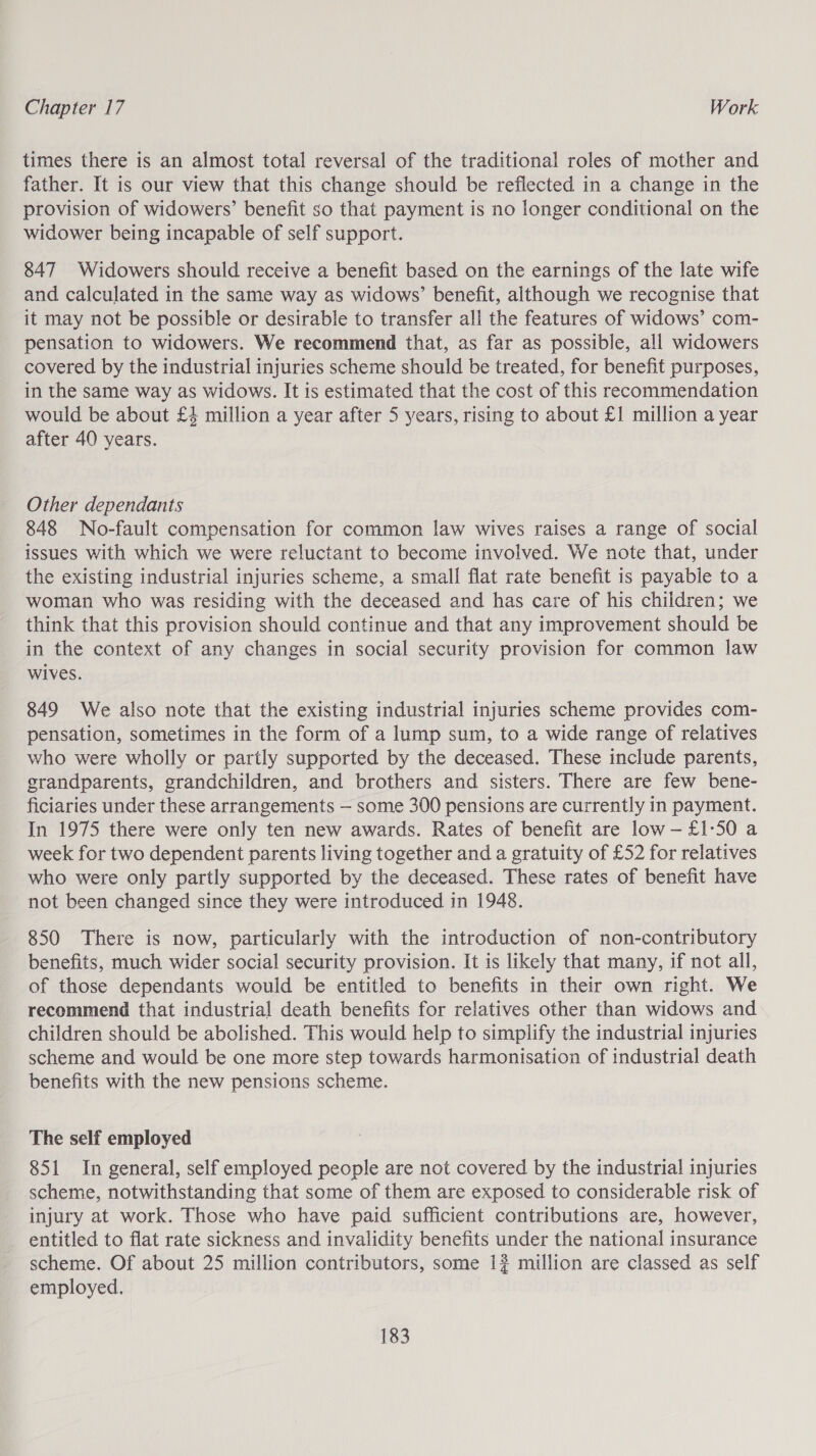 times there is an almost total reversal of the traditional roles of mother and father. It is our view that this change should be reflected in a change in the provision of widowers’ benefit so that payment is no longer conditional on the widower being incapable of self support. 847 Widowers should receive a benefit based on the earnings of the late wife and calculated in the same way as widows’ benefit, although we recognise that it may not be possible or desirable to transfer ali the features of widows’ com- pensation to widowers. We recommend that, as far as possible, ali widowers covered by the industrial injuries scheme should be treated, for benefit purposes, in the same way as widows. It is estimated that the cost of this recommendation would be about £4 million a year after 5 years, rising to about £1 million a year after 40 years. Other dependants 848 No-fault compensation for common law wives raises a range of social issues with which we were reluctant to become involved. We note that, under the existing industrial injuries scheme, a small flat rate benefit is payable to a woman who was residing with the deceased and has care of his children; we think that this provision should continue and that any improvement should be in the context of any changes in social security provision for common law wives. 849 We also note that the existing industrial injuries scheme provides com- pensation, sometimes in the form of a lump sum, to a wide range of relatives who were wholly or partly supported by the deceased. These include parents, grandparents, grandchildren, and brothers and sisters. There are few bene- ficiaries under these arrangements — some 300 pensions are currently in payment. In 1975 there were only ten new awards. Rates of benefit are low-£1:50 a week for two dependent parents living together and a gratuity of £52 for relatives who were only partly supported by the deceased. These rates of benefit have not been changed since they were introduced in 1948. 850 There is now, particularly with the introduction of non-contributory benefits, much wider social security provision. It is likely that many, if not all, of those dependants would be entitled to benefits in their own right. We recommend that industrial death benefits for relatives other than widows and children should be abolished. This would help to simplify the industrial injuries scheme and would be one more step towards harmonisation of industrial death benefits with the new pensions scheme. The self employed 851 In general, self employed people are not covered by the industrial injuries scheme, notwithstanding that some of them are exposed to considerable risk of injury at work. Those who have paid sufficient contributions are, however, entitled to flat rate sickness and invalidity benefits under the national insurance scheme. Of about 25 million contributors, some 1? million are classed as self employed.