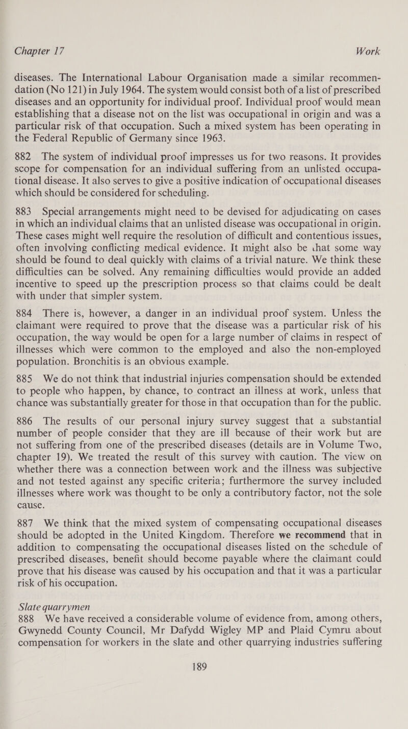 diseases. The International Labour Organisation made a similar recommen- dation (No 121) in July 1964. The system would consist both ofa list of prescribed diseases and an opportunity for individual proof. Individual proof would mean establishing that a disease not on the list was occupational in origin and was a particular risk of that occupation. Such a mixed system has been operating in the Federal Republic of Germany since 1963. 882 The system of individual proof impresses us for two reasons. It provides scope for compensation for an individual suffering from an unlisted occupa- tional disease. It also serves to give a positive indication of occupational diseases which should be considered for scheduling. 883 Special arrangements might need to be devised for adjudicating on cases in which an individual claims that an unlisted disease was occupational in origin. These cases might well require the resolution of difficult and contentious issues, often involving conflicting medical evidence. It might also be chat some way should be found to deal quickly with claims of a trivial nature. We think these difficulties can be solved. Any remaining difficulties would provide an added incentive to speed up the prescription process so that claims could be dealt with under that simpler system. 884 There is, however, a danger in an individual proof system. Unless the claimant were required to prove that the disease was a particular risk of his occupation, the way would be open for a large number of claims in respect of illnesses which were common to the employed and also the non-employed population. Bronchitis is an obvious example. 885 We do not think that industrial injuries compensation should be extended to people who happen, by chance, to contract an illness at work, unless that chance was substantially greater for those in that occupation than for the public. 886 The results of our personal injury survey suggest that a substantial number of people consider that they are ill because of their work but are not suffering from one of the prescribed diseases (details are in Volume Two, chapter 19). We treated the result of this survey with caution. The view on whether there was a connection between work and the illness was subjective and not tested against any specific criteria; furthermore the survey included illnesses where work was thought to be only a contributory factor, not the sole cause. 887 We think that the mixed system of compensating occupational diseases should be adopted in the United Kingdom. Therefore we recommend that in addition to compensating the occupational diseases listed on the schedule of prescribed diseases, benefit should become payable where the claimant could prove that his disease was caused by his occupation and that it was a particular risk of his occupation. Slate quarrymen 888 We have received a considerable volume of evidence from, among others, Gwynedd County Council, Mr Dafydd Wigley MP and Plaid Cymru about compensation for workers in the slate and other quarrying industries suffering
