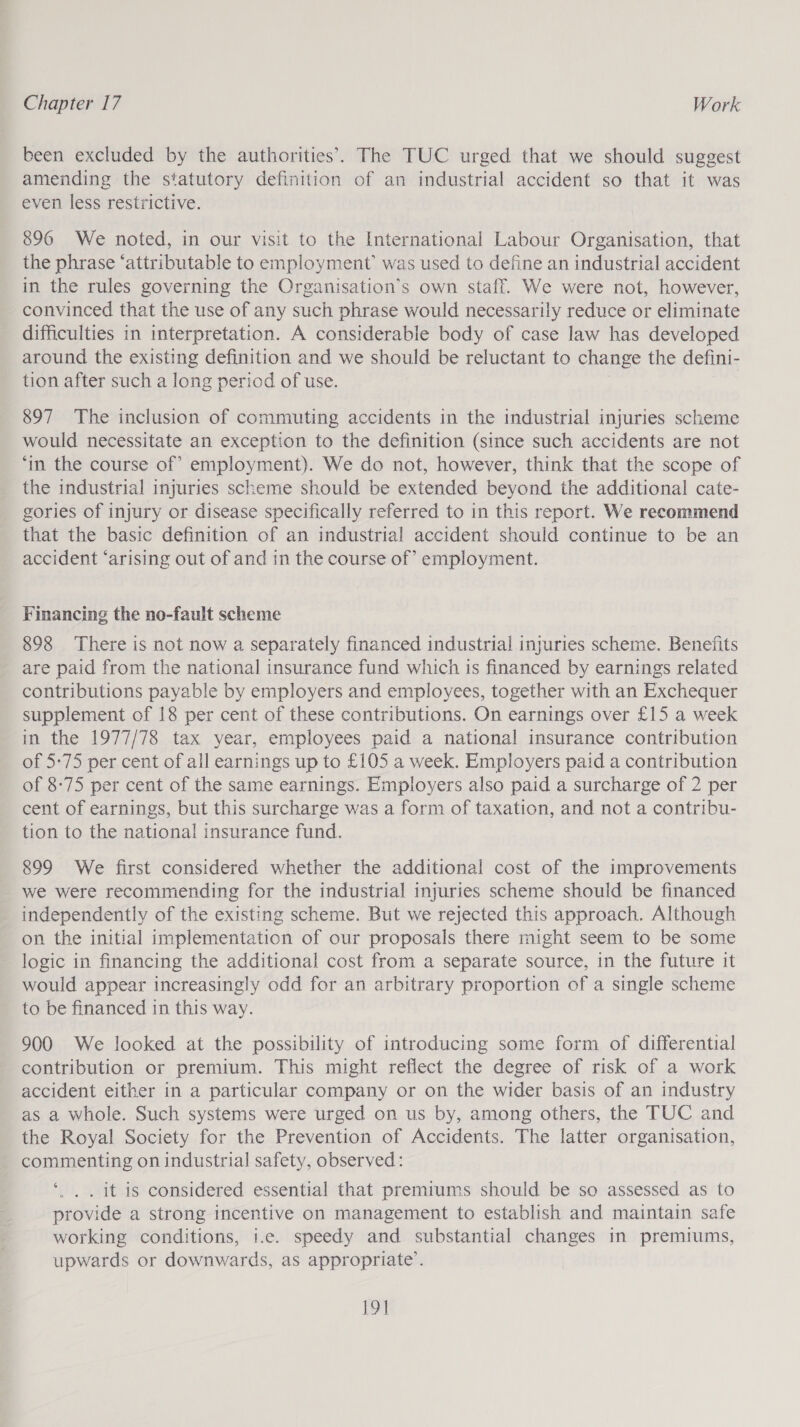 been excluded by the authorities’. The TUC urged that we should suggest amending the statutory definition of an industrial accident so that it was even less restrictive. 896 We noted, in our visit to the International Labour Organisation, that the phrase ‘attributable to employment’ was used to define an industrial accident in the rules governing the Organisation’s own staff. We were not, however, convinced that the use of any such phrase would necessarily reduce or eliminate difficulties in interpretation. A considerable body of case law has developed around the existing definition and we should be reluctant to change the defini- tion after such a long period of use. 897 The inclusion of commuting accidents in the industrial injuries scheme would necessitate an exception to the definition (since such accidents are not ‘in the course of’ employment). We do not, however, think that the scope of the industrial injuries scheme should be extended beyond the additional cate- gories of injury or disease specifically referred to in this report. We recommend that the basic definition of an industrial accident should continue to be an accident ‘arising out of and in the course of’ employment. Financing the no-fault scheme 898 There is not now a separately financed industrial injuries scheme. Benefits are paid from the national insurance fund which is financed by earnings related contributions payable by employers and employees, together with an Exchequer supplement of 18 per cent of these contributions. On earnings over £15 a week in the 1977/78 tax year, employees paid a national insurance contribution of 5-75 per cent of all earnings up to £105 a week. Employers paid a contribution of 8-75 per cent of the same earnings. Employers also paid a surcharge of 2 per cent of earnings, but this surcharge was a form of taxation, and not a contribu- tion to the national insurance fund. 899 We first considered whether the additional cost of the improvements we were recommending for the industrial injuries scheme should be financed independently of the existing scheme. But we rejected this approach. Although on the initial implementation of our proposals there might seem to be some logic in financing the additional cost from a separate source, in the future it would appear increasingly odd for an arbitrary proportion of a single scheme to be financed in this way. 900 We looked at the possibility of introducing some form of differential contribution or premium. This might reflect the degree of risk of a work accident either in a particular company or on the wider basis of an industry as a whole. Such systems were urged on us by, among others, the TUC and the Royal Society for the Prevention of Accidents. The latter organisation, commenting on industrial safety, observed: ‘., . It is considered essential that premiums should be so assessed as to provide a strong incentive on management to establish and maintain safe working conditions, i.e. speedy and substantial changes in premiums, upwards or downwards, as appropriate’. 19]