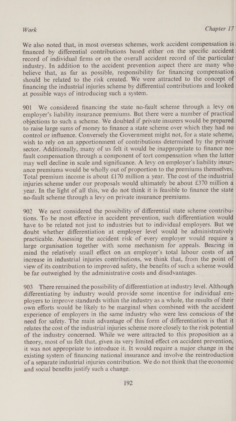 We also noted that, in most overseas schemes, work accident compensation is: financed by differential contributions based either on the specific accident: record of individual firms or on the overall accident record of the particular industry. In addition to the accident prevention aspect there are many who believe that, as far as possible, responsibility for financing compensation ; should be related to the risk created. We were attracted to the concept of financing the industrial injuries scheme by differential contributions and looked | at possible ways of introducing such a system. 901 We considered financing the state no-fault scheme through a levy on employer’s liability insurance premiums. But there were a number of practical objections to such a scheme. We doubted if private insurers would be prepared to raise large sums of money to finance a state scheme over which they had no control or influence. Conversely the Government might not, for a state scheme, wish to rely on an apportionment of contributions determined by the private: sector. Additionally, many of us felt it would be inappropriate to finance no- fault compensation through a component of tort compensation when the latter. may well decline in scale and significance. A levy on employer’s liability insur- ance premiums would be wholly out of proportion to the premiums themselves. Total premium income is about £170 million a year. The cost of the industrial. injuries scheme under our proposals would ultimately be about £370 million a year. In the light of all this, we do not think it is feasible to finance the state no-fault scheme through a levy on private insurance premiums. 902 We next considered the possibility of differential state scheme contribu- tions. To be most effective in accident prevention, such differentiation would have to be related not just to industries but to individual employers. But we doubt whether differentiation at employer level would be administratively practicable. Assessing the accident risk of every employer would require a large organisation together with some mechanism for appeals. Bearing in mind the relatively small effect on an employer’s total labour costs of an increase in industrial injuries contributions, we think that, from the point of’ view of its contribution to improved safety, the benefits of such a scheme would be far outweighed by the administrative costs and disadvantages. 903 There remained the possibility of differentiation at industry level. Although differentiating by industry would provide some incentive for individual em- ployers to improve standards within the industry as a whole, the results of their own efforts would be likely to be marginal when combined with the accident experience of employers in the same industry who were less conscious of the need for safety. The main advantage of this form of differentiation is that it relates the cost of the industrial injuries scheme more closely to the risk potential of the industry concerned. While we were attracted to this proposition as a theory, most of us felt that, given its very limited effect on accident prevention, it was not appropriate to introduce it. It would require a major change in the existing system of financing national insurance and involve the reintroduction of a separate industrial injuries contribution. We do not think that the economic and social benefits justify such a change.