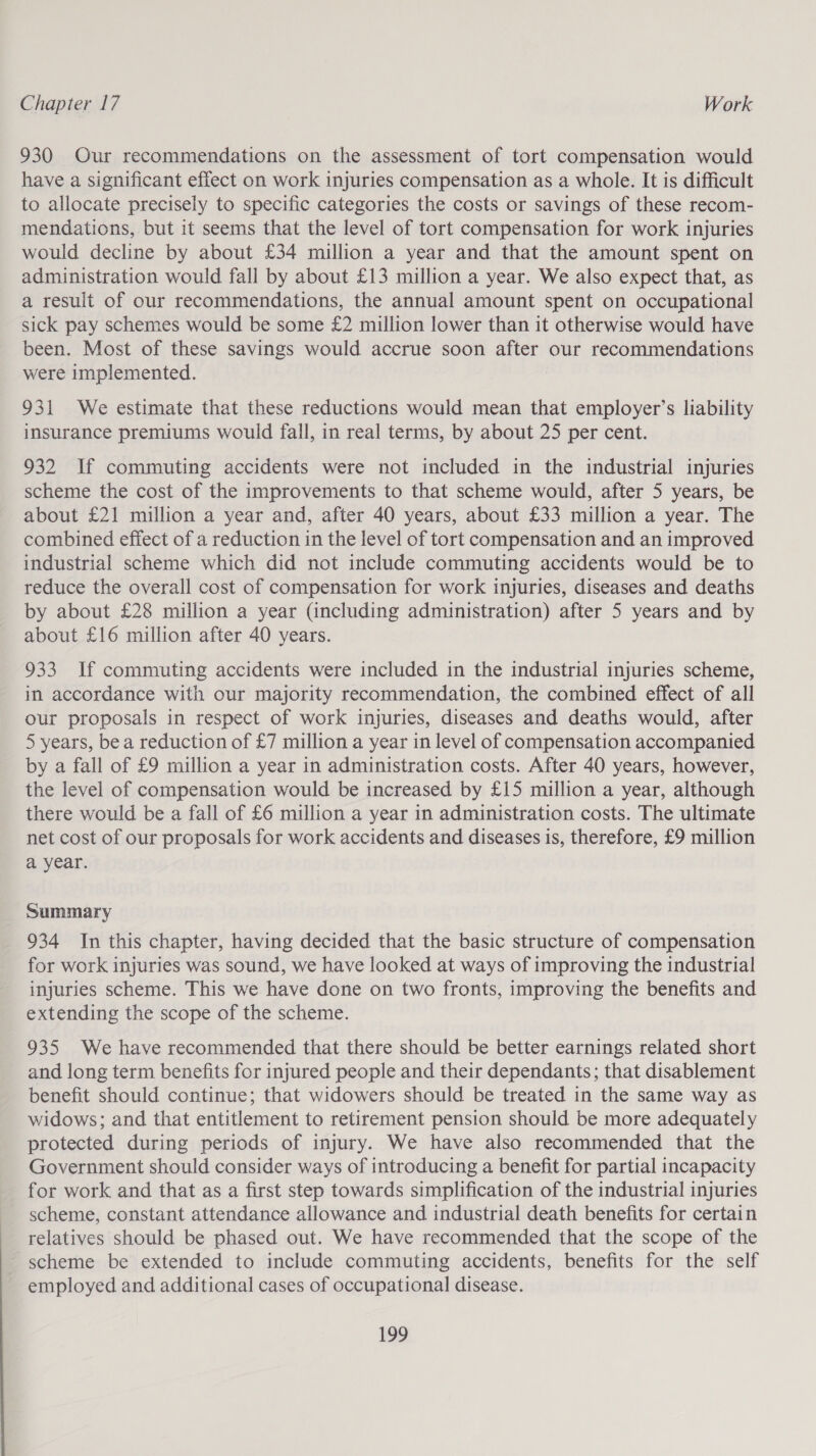 930 Our recommendations on the assessment of tort compensation would have a significant effect on work injuries compensation as a whole. It is difficult to allocate precisely to specific categories the costs or savings of these recom- mendations, but it seems that the level of tort compensation for work injuries would decline by about £34 million a year and that the amount spent on administration would fall by about £13 million a year. We also expect that, as a result of our recommendations, the annual amount spent on occupational sick pay schemes would be some £2 million lower than it otherwise would have been. Most of these savings would accrue soon after our recommendations were implemented. 931 We estimate that these reductions would mean that employer’s liability insurance premiums would fall, in real terms, by about 25 per cent. 932 If commuting accidents were not included in the industrial injuries scheme the cost of the improvements to that scheme would, after 5 years, be about £21 million a year and, after 40 years, about £33 million a year. The combined effect of a reduction in the level of tort compensation and an improved industrial scheme which did not include commuting accidents would be to reduce the overall cost of compensation for work injuries, diseases and deaths by about £28 million a year (including administration) after 5 years and by about £16 million after 40 years. 933 If commuting accidents were included in the industrial injuries scheme, in accordance with our majority recommendation, the combined effect of all our proposals in respect of work injuries, diseases and deaths would, after 5 years, bea reduction of £7 million a year in level of compensation accompanied by a fall of £9 million a year in administration costs. After 40 years, however, the level of compensation would be increased by £15 million a year, although there would be a fall of £6 million a year in administration costs. The ultimate net cost of our proposals for work accidents and diseases is, therefore, £9 million a year. Summary 934 In this chapter, having decided that the basic structure of compensation for work injuries was sound, we have looked at ways of improving the industrial injuries scheme. This we have done on two fronts, improving the benefits and extending the scope of the scheme. 935 We have recommended that there should be better earnings related short and long term benefits for injured people and their dependants; that disablement benefit should continue; that widowers should be treated in the same way as widows; and that entitlement to retirement pension should be more adequately protected during periods of injury. We have also recommended that the Government should consider ways of introducing a benefit for partial incapacity for work and that as a first step towards simplification of the industrial injuries scheme, constant attendance allowance and industrial death benefits for certain relatives should be phased out. We have recommended that the scope of the scheme be extended to include commuting accidents, benefits for the self employed and additional cases of occupational disease.