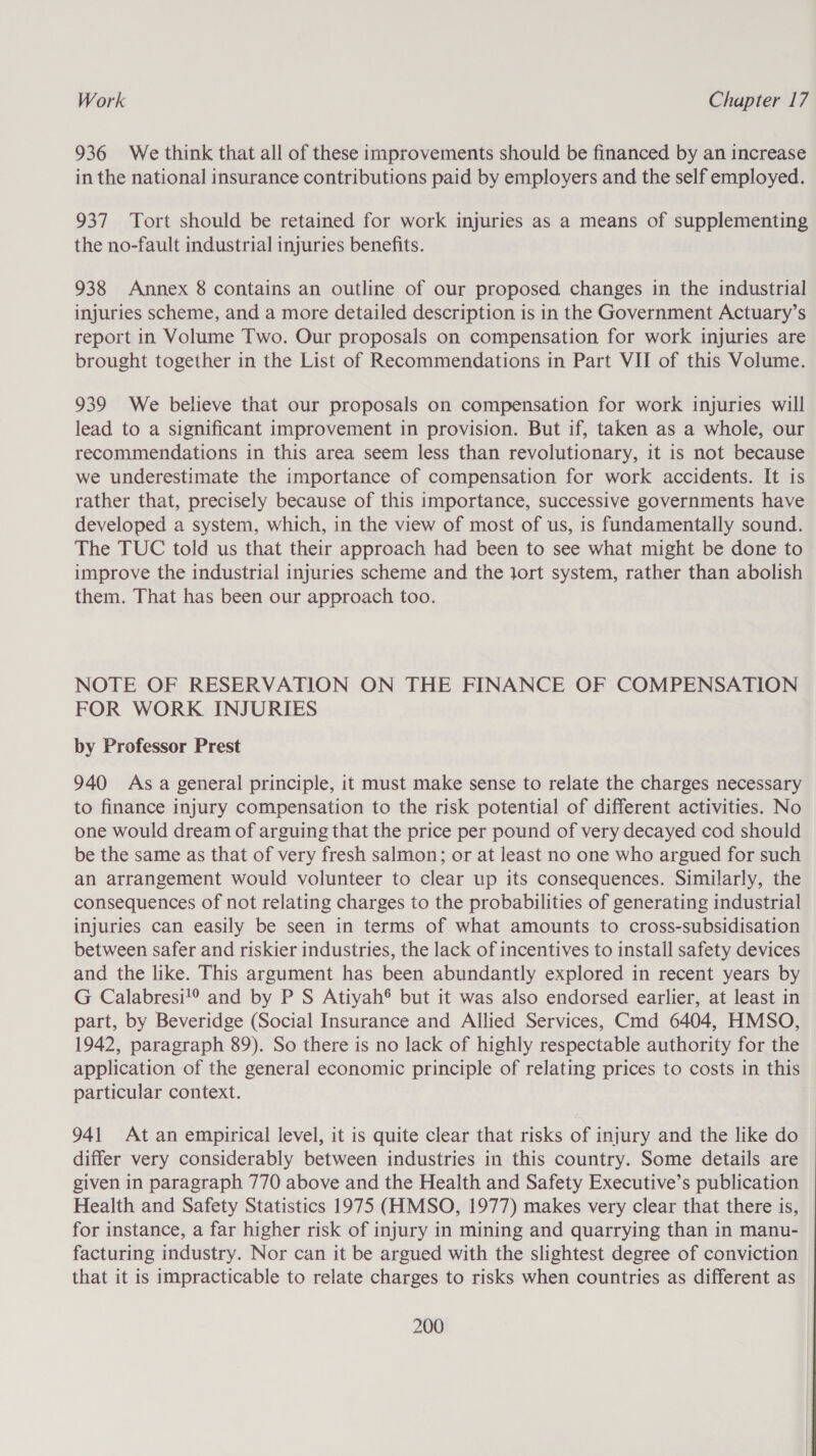 936 We think that all of these improvements should be financed by an increase in the national insurance contributions paid by employers and the self employed. 937 Tort should be retained for work injuries as a means of supplementing the no-fault industrial injuries benefits. 938 Annex 8 contains an outline of our proposed changes in the industrial injuries scheme, and a more detailed description is in the Government Actuary’s report in Volume Two. Our proposals on compensation for work injuries are brought together in the List of Recommendations in Part VII of this Volume. 939 We believe that our proposals on compensation for work injuries will lead to a significant improvement in provision. But if, taken as a whole, our recommendations in this area seem less than revolutionary, it is not because we underestimate the importance of compensation for work accidents. It is rather that, precisely because of this importance, successive governments have developed a system, which, in the view of most of us, is fundamentally sound. The TUC told us that their approach had been to see what might be done to improve the industrial injuries scheme and the Jort system, rather than abolish them. That has been our approach too. NOTE OF RESERVATION ON THE FINANCE OF COMPENSATION FOR WORK INJURIES by Professor Prest 940 As a general principle, it must make sense to relate the charges necessary to finance injury compensation to the risk potential of different activities. No one would dream of arguing that the price per pound of very decayed cod should be the same as that of very fresh salmon; or at least no one who argued for such an arrangement would volunteer to clear up its consequences. Similarly, the consequences of not relating charges to the probabilities of generating industrial injuries can easily be seen in terms of what amounts to cross-subsidisation between safer and riskier industries, the lack of incentives to install safety devices and the like. This argument has been abundantly explored in recent years by G Calabresi!® and by P S Atiyah® but it was also endorsed earlier, at least in part, by Beveridge (Social Insurance and Allied Services, Cmd 6404, HMSO, 1942, paragraph 89). So there is no lack of highly respectable authority for the application of the general economic principle of relating prices to costs in this particular context. 941 At an empirical level, it is quite clear that risks of injury and the like do differ very considerably between industries in this country. Some details are given in paragraph 770 above and the Health and Safety Executive’s publication Health and Safety Statistics 1975 (HMSO, 1977) makes very clear that there is, for instance, a far higher risk of injury in mining and quarrying than in manu- facturing industry. Nor can it be argued with the slightest degree of conviction that it is impracticable to relate charges to risks when countries as different as