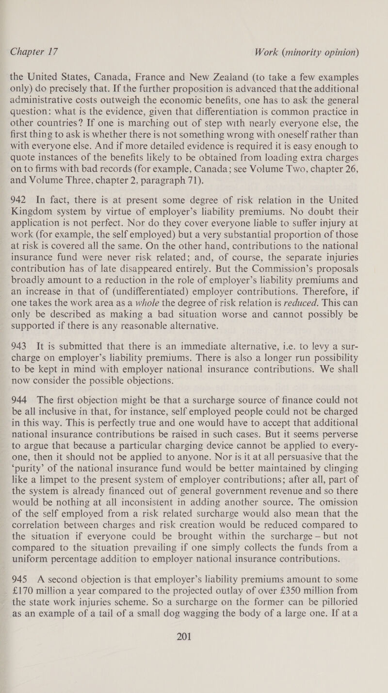 the United States, Canada, France and New Zealand (to take a few examples only) do precisely that. If the further proposition is advanced that the additional administrative costs outweigh the economic benefits, one has to ask the general question: what is the evidence, given that differentiation is common practice in other countries? If one is marching out of step with nearly everyone else, the first thing to ask is whether there is not something wrong with oneself rather than with everyone else. And if more detailed evidence is required it is easy enough to quote instances of the benefits likely to be obtained from loading extra charges on to firms with bad records (for example, Canada; see Volume Two, chapter 26, and Volume Three, chapter 2, paragraph 71). 942 In fact, there is at present some degree of risk relation in the United Kingdom system by virtue of employer’s liability premiums. No doubt their application is not perfect. Nor do they cover everyone liable to suffer injury at work (for example, the self employed) but a very substantial proportion of those at risk is covered all the same. On the other hand, contributions to the national insurance fund were never risk related; and, of course, the separate injuries contribution has of late disappeared entirely. But the Commission’s proposals broadly amount to a reduction in the role of employer’s liability premiums and an increase in that of (undifferentiated) employer contributions. Therefore, if one takes the work area as a whole the degree of risk relation is reduced. This can only be described as making a bad situation worse and cannot possibly be supported if there is any reasonable alternative. 943 It is submitted that there is an immediate alternative, i.e. to levy a sur- charge on employer’s liability premiums. There is also a longer run possibility to be kept in mind with employer national insurance contributions. We shall now consider the possible objections. 944 The first objection might be that a surcharge source of finance could not be all inclusive in that, for instance, self employed people could not be charged in this way. This is perfectly true and one would have to accept that additional national insurance contributions be raised in such cases. But it seems perverse to argue that because a particular charging device cannot be applied to every- one, then it should not be applied to anyone. Nor is it at all persuasive that the ‘purity’ of the national insurance fund would be better maintained by clinging like a limpet to the present system of employer contributions; after all, part of the system is already financed out of general government revenue and so there would be nothing at all inconsistent in adding another source. The omission of the self employed from a risk related surcharge would also mean that the correlation between charges and risk creation would be reduced compared to the situation if everyone could be brought within the surcharge — but not compared to the situation prevailing if one simply collects the funds from a uniform percentage addition to employer national insurance contributions. 945 A second objection is that employer’s liability premiums amount to some £170 million a year compared to the projected outlay of over £350 million from the state work injuries scheme. So a surcharge on the former can be pilloried as an example of a tail of a small dog wagging the body of a large one. If ata