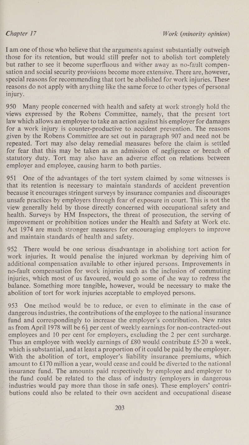 I am one of those who believe that the arguments against substantially outweigh those for its retention, but would still prefer not to abolish tort completely but rather to see it become superfluous and wither away as no-fault compen- sation and social security provisions become more extensive. There are, however, special reasons for recommending that tort be abolished for work injuries. These reasons do not apply with anything like the same force to other types of personal injury. 950 Many people concerned with health and safety at work strongly hold the views expressed by the Robens Committee, namely, that the present tort law which allows an employee to take an action against his employer for damages for a work injury is counter-productive to accident prevention. The reasons given by the Robens Committee are set out in paragraph 907 and need not be repeated. Tort may also delay remedial measures before the claim is settled for fear that this may be taken as an admission of negligence or breach of statutory duty. Tort may also have an adverse effect on relations between employer and employee, causing harm. to both parties. 951 One of the advantages of the tort system claimed by some witnesses is that its retention is necessary to maintain standards of accident prevention because it encourages stringent surveys by insurance companies and discourages unsafe practices by employers through fear of exposure in court. This is not the view generally held by those directly concerned with occupational safety and health. Surveys by HM Inspectors, the threat of prosecution, the serving of improvement or prohibition notices under the Health and Safety at Work etc. Act 1974 are much stronger measures for encouraging employers to improve and maintain standards of health and safety. 952 There would be one serious disadvantage in abolishing tort action for work injuries. It would penalise the injured workman by depriving him of additional compensation available to other injured persons. Improvements in no-fault compensation for work injuries such as the inclusion of commuting injuries, which most of us favoured, would go some of the way to redress the balance. Something more tangible, however, would be necessary to make the abolition of tort for work injuries acceptable to employed persons. 953 One method would be to reduce, or even to eliminate in the case of dangerous industries, the contributions of the employee to the national insurance fund and correspondingly to increase the employer’s contribution. New rates as from April 1978 will be 64 per cent of weekly earnings for non-contracted-out employees and 10 per cent for employers, excluding the 2 per cent surcharge. Thus an employee with weekly earnings of £80 would contribute £5-20 a week, which is substantial, and at least a proportion of it could be paid by the employer. With the abolition of tort, employer’s liability insurance premiums, which amount to £170 million a year, would cease and could be diverted to the national insurance fund. The amounts paid respectively by employee and employer to the fund could be related to the class of industry (employers in dangerous industries would pay more than those in safe ones). These employers’ contri- butions could also be related to their own accident and occupational disease