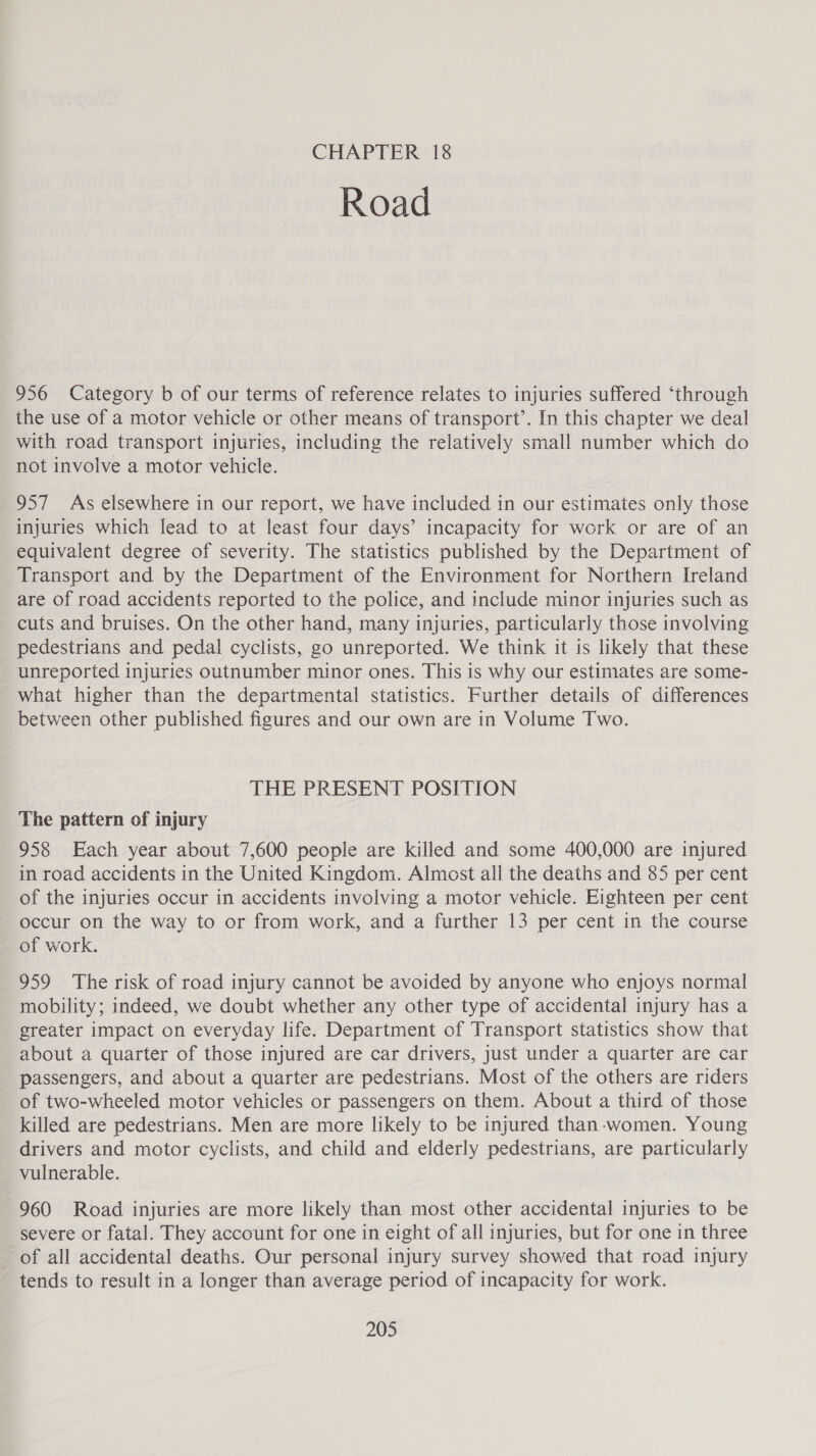 CHAPTER 18 Road 956 Category b of our terms of reference relates to injuries suffered ‘through the use of a motor vehicle or other means of transport’. In this chapter we deal with road transport injuries, including the relatively small number which do not involve a motor vehicle. 957 As elsewhere in our report, we have included in our estimates only those injuries which lead to at least four days’ incapacity for work or are of an equivalent degree of severity. The statistics published by the Department of Transport and by the Department of the Environment for Northern Ireland are of road accidents reported to the police, and include minor injuries such as cuts and bruises. On the other hand, many injuries, particularly those involving pedestrians and pedal cyclists, go unreported. We think it is likely that these unreported injuries outnumber minor ones. This is why our estimates are some- what higher than the departmental statistics. Further details of differences between other published figures and our own are in Volume Two. THE PRESENT POSITION The pattern of injury 958 Each year about 7,600 people are killed and some 400,000 are injured in road accidents in the United Kingdom. Almost all the deaths and 85 per cent of the injuries occur in accidents involving a motor vehicle. Eighteen per cent occur on the way to or from work, and a further 13 per cent in the course of work. 959 The risk of road injury cannot be avoided by anyone who enjoys normal mobility; indeed, we doubt whether any other type of accidental injury has a greater impact on everyday life. Department of Transport statistics show that about a quarter of those injured are car drivers, just under a quarter are car passengers, and about a quarter are pedestrians. Most of the others are riders of two-wheeled motor vehicles or passengers on them. About a third of those killed are pedestrians. Men are more likely to be injured than-women. Young drivers and motor cyclists, and child and elderly pedestrians, are particularly vulnerable. 960 Road injuries are more likely than most other accidental injuries to be severe or fatal. They account for one in eight of all injuries, but for one in three of all accidental deaths. Our personal injury survey showed that road injury tends to result in a longer than average period of incapacity for work.