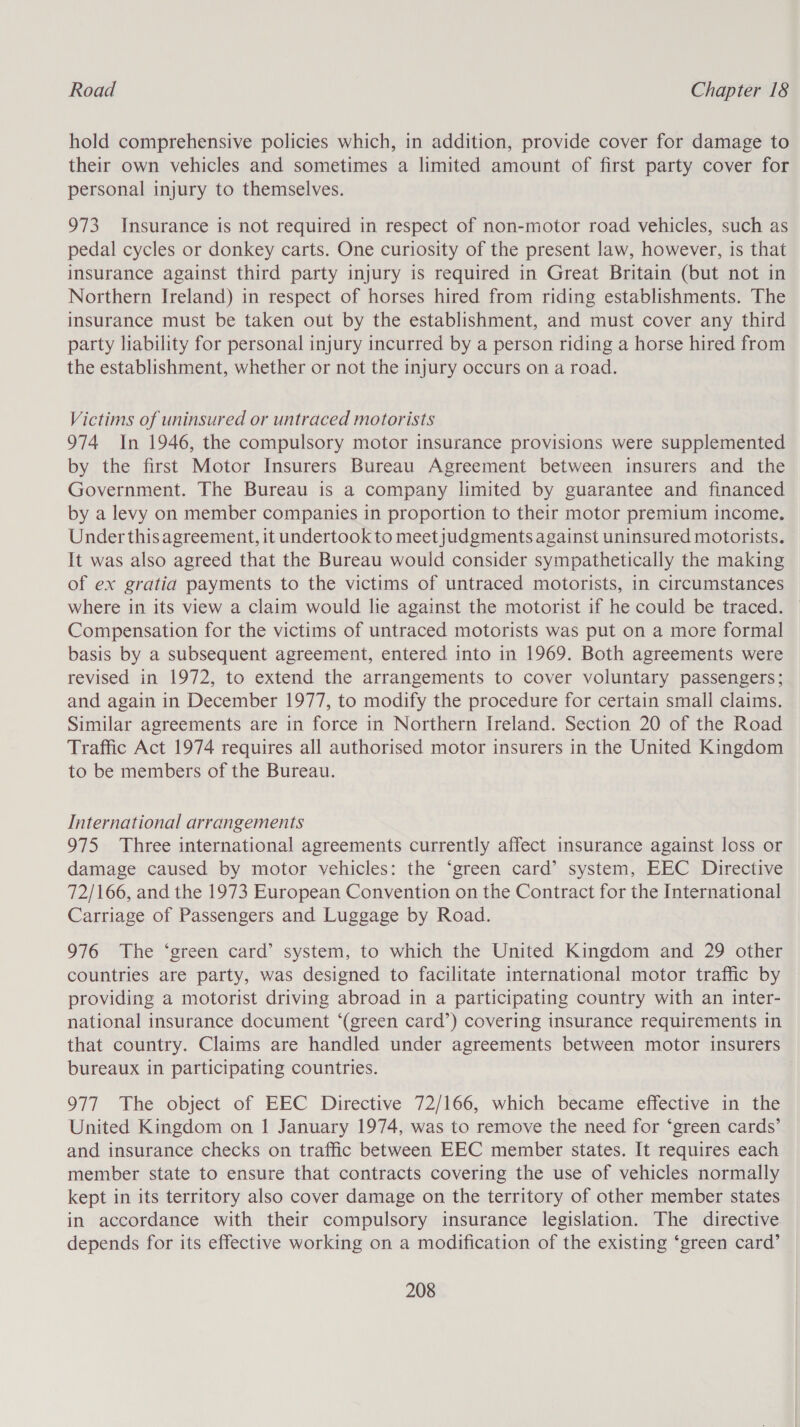 hold comprehensive policies which, in addition, provide cover for damage to their own vehicles and sometimes a limited amount of first party cover for personal injury to themselves. 973 Insurance is not required in respect of non-motor road vehicles, such as pedal cycles or donkey carts. One curiosity of the present law, however, is that insurance against third party injury is required in Great Britain (but not in Northern Ireland) in respect of horses hired from riding establishments. The insurance must be taken out by the establishment, and must cover any third party liability for personal injury incurred by a person riding a horse hired from the establishment, whether or not the injury occurs on a road. Victims of uninsured or untraced motorists 974 In 1946, the compulsory motor insurance provisions were supplemented by the first Motor Insurers Bureau Agreement between insurers and the Government. The Bureau is a company limited by guarantee and financed by a levy on member companies in proportion to their motor premium income. Under thisagreement, it undertook to meetjudgments against uninsured motorists. It was also agreed that the Bureau would consider sympathetically the making of ex gratia payments to the victims of untraced motorists, in circumstances where in its view a claim would lie against the motorist if he could be traced. — Compensation for the victims of untraced motorists was put on a more formal basis by a subsequent agreement, entered into in 1969. Both agreements were revised in 1972, to extend the arrangements to cover voluntary passengers; and again in December 1977, to modify the procedure for certain small claims. Similar agreements are in force in Northern Ireland. Section 20 of the Road Traffic Act 1974 requires all authorised motor insurers in the United Kingdom to be members of the Bureau. International arrangements 975 Three international agreements currently affect insurance against loss or damage caused by motor vehicles: the ‘green card’ system, EEC Directive 72/166, and the 1973 European Convention on the Contract for the International Carriage of Passengers and Luggage by Road. 976 The ‘green card’ system, to which the United Kingdom and 29 other countries are party, was designed to facilitate international motor traffic by providing a motorist driving abroad in a participating country with an inter- national insurance document ‘(green card’) covering insurance requirements in that country. Claims are handled under agreements between motor insurers bureaux in participating countries. 977 The object of EEC Directive 72/166, which became effective in the United Kingdom on 1 January 1974, was to remove the need for ‘green cards’ and insurance checks on traffic between EEC member states. It requires each member state to ensure that contracts covering the use of vehicles normally kept in its territory also cover damage on the territory of other member states in accordance with their compulsory insurance legislation. The directive depends for its effective working on a modification of the existing ‘green card’