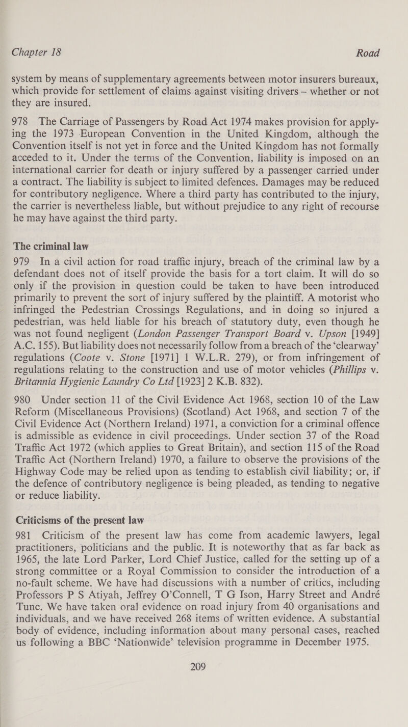 system by means of supplementary agreements between motor insurers bureaux, which provide for settlement of claims against visiting drivers — whether or not they are insured. 978 The Carriage of Passengers by Road Act 1974 makes provision for apply- ing the 1973 European Convention in the United Kingdom, although the Convention itself is not yet in force and the United Kingdom has not formally acceded to it. Under the terms of the Convention, liability is imposed on an international carrier for death or injury suffered by a passenger carried under a contract. The liability is subject to limited defences. Damages may be reduced for contributory negligence. Where a third party has contributed to the injury, the carrier is nevertheless liable, but without prejudice to any right of recourse he may have against the third party. The criminal law 979 Ina civil action for road traffic injury, breach of the criminal law by a defendant does not of itself provide the basis for a tort claim. It will do so only if the provision in question could be taken to have been introduced primarily to prevent the sort of injury suffered by the plaintiff. A motorist who infringed the Pedestrian Crossings Regulations, and in doing so injured a pedestrian, was held liable for his breach of statutory duty, even though he was not found negligent (London Passenger Transport Board v. Upson [1949] A.C. 155). But liability does not necessarily follow from a breach of the ‘clearway’ regulations (Coote v. Stone [1971] 1 W.L.R. 279), or from infringement of regulations relating to the construction and use of motor vehicles (Phillips v. Britannia Hygienic Laundry Co Ltd [1923] 2 K.B. 832). 980 Under section 11 of the Civil Evidence Act 1968, section 10 of the Law Reform (Miscellaneous Provisions) (Scotland) Act 1968, and section 7 of the Civil Evidence Act (Northern Ireland) 1971, a conviction for a criminal offence is admissible as evidence in civil proceedings. Under section 37 of the Road Traffic Act 1972 (which applies to Great Britain), and section 115 of the Road Traffic Act (Northern Ireland) 1970, a failure to observe the provisions of the Highway Code may be relied upon as tending to establish civil liability; or, if the defence of contributory negligence is being pleaded, as tending to negative or reduce liability. | Criticisms of the present law 981 Criticism of the present law has come from academic lawyers, legal practitioners, politicians and the public. It is noteworthy that as far back as 1965, the late Lord Parker, Lord Chief Justice, called for the setting up of a strong committee or a Royal Commission to consider the introduction of a no-fault scheme. We have had discussions with a number of critics, including Professors P S Atiyah, Jeffrey O’Connell, T G Ison, Harry Street and André Tunc. We have taken oral evidence on road injury from 40 organisations and individuals, and we have received 268 items of written evidence. A substantial body of evidence, including information about many personal cases, reached us following a BBC ‘Nationwide’ television programme in December 1975.