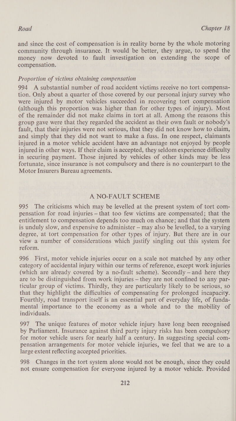 and since the cost of compensation is in reality borne by the whole motoring community through insurance. It would be better, they argue, to spend the money now devoted to fault investigation on extending the scope of compensation. Proportion of victims obtaining compensation 994 A substantial number of road accident victims receive no tort compensa- tion. Only about a quarter of those covered by our personal injury survey who were injured by motor vehicles succeeded in recovering tort compensation (although this proportion was higher than for other types of injury). Most of the remainder did not make claims in tort at all. Among the reasons this group gave were that they regarded the accident as their own fault or nobody’s fault, that their injuries were not serious, that they did not know how to claim, and simply that they did not want to make a fuss. In one respect, claimants injured in a motor vehicle accident have an advantage not enjoyed by people injured in other ways. If their claim is accepted, they seldom experience difficulty in securing payment. Those injured by vehicles of other kinds may be less fortunate, since insurance is not compulsory and there is no counterpart to the Motor Insurers Bureau agreements. A NO-FAULT SCHEME 995 The criticisms which may be levelled at the present system of tort com- pensation for road injuries — that too few victims are compensated; that the entitlement to compensation depends too much on chance; and that the system is unduly slow, and expensive to administer — may also be levelled, to a varying degree, at tort compensation for other types of injury. But there are in our view a number of considerations which justify singling out this system for reform. 996 First, motor vehicle injuries occur on a scale not matched by any other category of accidental injury within our terms of reference, except work injuries (which are already covered by a no-fault scheme). Secondly - and here they are to be distinguished from work injuries — they are not confined to any par- ticular group of victims. Thirdly, they are particularly likely to be serious, so that they highlight the difficulties of compensating for prolonged incapacity. Fourthly, road transport itself is an essential part of everyday life, of funda- mental importance to the economy as a whole and to the mobility of individuals. 997 The unique features of motor vehicle injury have long been recognised by Parliament. Insurance against third party injury risks has been compulsory for motor vehicle users for nearly half a century. In suggesting special com- pensation arrangements for motor vehicle injuries, we feel that we are to a large extent reflecting accepted priorities. 998 Changes in the tort system alone would not be enough, since they could not ensure compensation for everyone injured by a motor vehicle. Provided ane