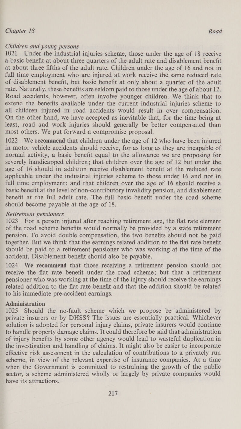 Children and young persons 1021 Under the industrial injuries scheme, those under the age of 18 receive a basic benefit at about three quarters of the adult rate and disablement benefit at about three fifths of the adult rate. Children under the age of 16 and not in full time employment who are injured at work receive the same reduced rate of disablement benefit, but basic benefit at only about a quarter of the adult rate. Naturally, these benefits are seldom paid to those under the age of about 12. Road accidents, however, often involve younger children. We think that to extend the benefits available under the current industrial injuries scheme to all children injured in road accidents would result in over compensation. On the other hand, we have accepted as inevitable that, for the time being at least, road and work injuries should generally be better compensated than most others. We put forward a compromise proposal. 1022 We recommend that children under the age of 12 who have been injured in motor vehicle accidents should receive, for as long as they are incapable of normal activity, a basic benefit equal to the allowance we are proposing for severely handicapped children; that children over the age of 12 but under the age of 16 should in addition receive disablement benefit at the reduced rate applicable under the industrial injuries scheme to those under 16 and not in full time employment; and that children over the age of 16 should receive a basic benefit at the level of non-contributory invalidity pension, and disablement benefit at the full adult rate. The full basic benefit under the road scheme should become payable at the age of 18. Retirement pensioners 1023 For a person injured after reaching retirement age, the flat rate element of the road scheme benefits would normally be provided by a state retirement pension. To avoid double compensation, the two benefits should not be paid together. But we think that the earnings related addition to the flat rate benefit should be paid to a retirement pensioner who was working at the time of the accident. Disablement benefit should also be payable. 1024 We recommend that those receiving a retirement pension should not receive the flat rate benefit under the road scheme; but that a retirement pensioner who was working at the time of the injury should receive the earnings related addition to the flat rate benefit and that the addition should be related to his immediate pre-accident earnings. Administration 1025 Should the no-fault scheme which we propose be administered by private insurers or by DHSS? The issues are essentially practical. Whichever solution is adopted for personal injury claims, private insurers would continue to handle property damage claims. It could therefore be said that administration of injury benefits by some other agency would lead to wasteful duplication in the investigation and handling of claims. It might also be easier to incorporate effective risk assessment in the calculation of contributions to a privately run scheme, in view of the relevant expertise of insurance companies. At a time when the Government is committed to restraining the growth of the public sector, a scheme administered wholly or largely by private companies would have its attractions. Zhi