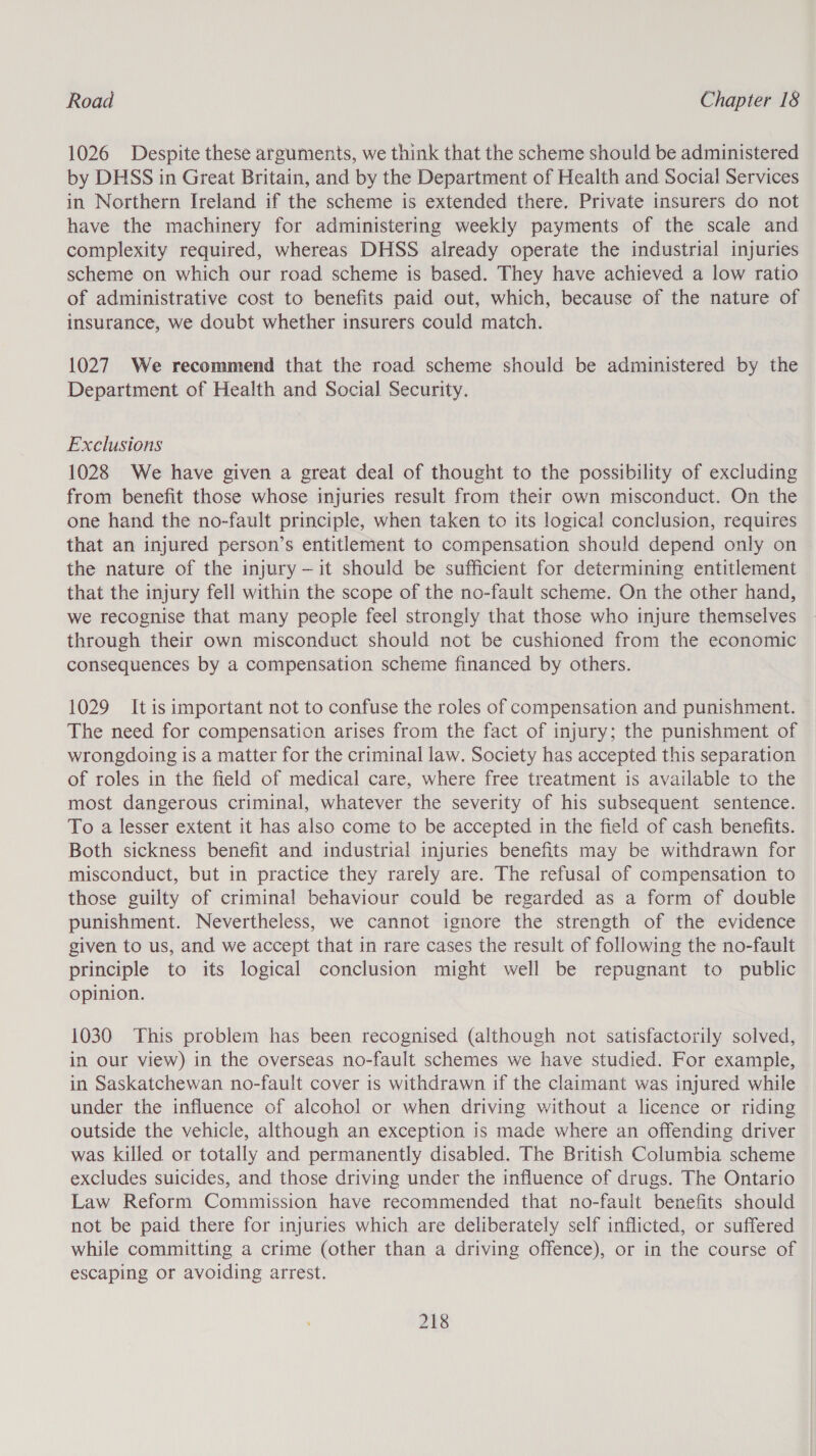 1026 Despite these arguments, we think that the scheme should be administered by DHSS in Great Britain, and by the Department of Health and Social Services in Northern Ireland if the scheme is extended there. Private insurers do not have the machinery for administering weekly payments of the scale and complexity required, whereas DHSS already operate the industrial injuries scheme on which our road scheme is based. They have achieved a low ratio of administrative cost to benefits paid out, which, because of the nature of insurance, we doubt whether insurers could match. 1027 We recommend that the road scheme should be administered by the Department of Health and Social Security. Exclusions 1028 We have given a great deal of thought to the possibility of excluding from benefit those whose injuries result from their own misconduct. On the one hand the no-fault principle, when taken to its logical conclusion, requires that an injured person’s entitlement to compensation should depend only on the nature of the injury —it should be sufficient for determining entitlement that the injury fell within the scope of the no-fault scheme. On the other hand, we recognise that many people feel strongly that those who injure themselves through their own misconduct should not be cushioned from the economic consequences by a compensation scheme financed by others. 1029 Itis important not to confuse the roles of compensation and punishment. The need for compensation arises from the fact of injury; the punishment of wrongdoing is a matter for the criminal law. Society has accepted this separation of roles in the field of medical care, where free treatment is available to the most dangerous criminal, whatever the severity of his subsequent sentence. To a lesser extent it has also come to be accepted in the field of cash benefits. Both sickness benefit and industrial injuries benefits may be withdrawn for misconduct, but in practice they rarely are. The refusal of compensation to those guilty of criminal behaviour could be regarded as a form of double punishment. Nevertheless, we cannot ignore the strength of the evidence given to us, and we accept that in rare cases the result of following the no-fault principle to its logical conclusion might well be repugnant to public opinion. 1030 This problem has been recognised (although not satisfactorily solved, in our view) in the overseas no-fault schemes we have studied. For example, in Saskatchewan no-fault cover is withdrawn if the claimant was injured while under the influence of alcohol or when driving without a licence or riding outside the vehicle, although an exception is made where an offending driver was killed or totally and permanently disabled. The British Columbia scheme excludes suicides, and those driving under the influence of drugs. The Ontario Law Reform Commission have recommended that no-fault benefits should not be paid there for injuries which are deliberately self inflicted, or suffered while committing a crime (other than a driving offence), or in the course of escaping or avoiding arrest.