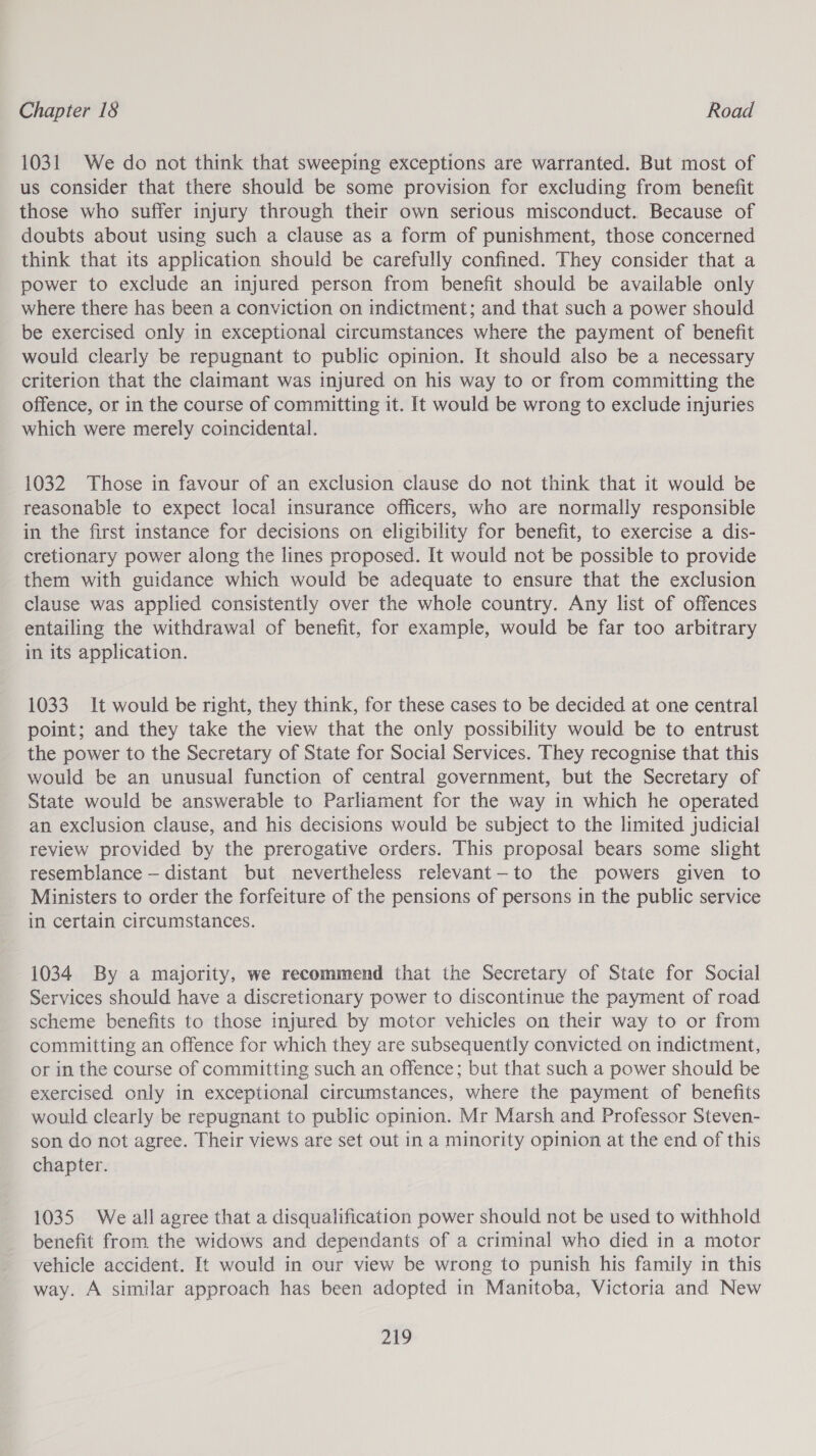1031 We do not think that sweeping exceptions are warranted. But most of us consider that there should be some provision for excluding from benefit those who suffer injury through their own serious misconduct. Because of doubts about using such a clause as a form of punishment, those concerned think that its application should be carefully confined. They consider that a power to exclude an injured person from benefit should be available only where there has been a conviction on indictment; and that such a power should be exercised only in exceptional circumstances where the payment of benefit would clearly be repugnant to public opinion. It should also be a necessary criterion that the claimant was injured on his way to or from committing the offence, or in the course of committing it. It would be wrong to exclude injuries which were merely coincidental. 1032 Those in favour of an exclusion clause do not think that it would be reasonable to expect local insurance officers, who are normally responsible in the first instance for decisions on eligibility for benefit, to exercise a dis- cretionary power along the lines proposed. It would not be possible to provide them with guidance which would be adequate to ensure that the exclusion clause was applied consistently over the whole country. Any list of offences entailing the withdrawal of benefit, for example, would be far too arbitrary in its application. 1033 It would be right, they think, for these cases to be decided at one central point; and they take the view that the only possibility would be to entrust the power to the Secretary of State for Social Services. They recognise that this would be an unusual function of central government, but the Secretary of State would be answerable to Parliament for the way in which he operated an exclusion clause, and his decisions would be subject to the limited judicial review provided by the prerogative orders. This proposal bears some slight resemblance — distant but nevertheless relevant—to the powers given to Ministers to order the forfeiture of the pensions of persons in the public service in certain circumstances. 1034 By a majority, we recommend that the Secretary of State for Social Services should have a discretionary power to discontinue the payment of road scheme benefits to those injured by motor vehicles on their way to or from committing an offence for which they are subsequently convicted on indictment, or in the course of committing such an offence; but that such a power should be exercised only in exceptional circumstances, where the payment of benefits would clearly be repugnant to public opinion. Mr Marsh and Professor Steven- son do not agree. Their views are set out in a minority opinion at the end of this chapter. 1035 We all agree that a disqualification power should not be used to withhold benefit from the widows and dependants of a criminal who died in a motor vehicle accident. It would in our view be wrong to punish his family in this way. A similar approach has been adopted in Manitoba, Victoria and New