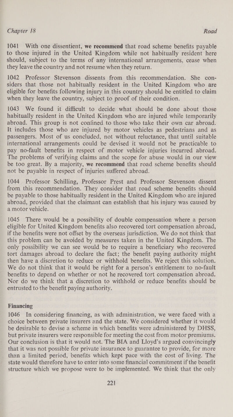 1041 With one dissentient, we recommend that road scheme benefits payable to those injured in the United Kingdom while not habitually resident here should, subject to the terms of any international arrangements, cease when they leave the country and not resume when they return. 1042 Professor Stevenson dissents from this recommendation. She con- siders that those not habitually resident in the United Kingdom who are eligible for benefits following injury in this country should be entitled to claim when they leave the country, subject to proof of their condition. 1043. We found it difficult to decide what should be done about those habitually resident in the United Kingdom who are injured while temporarily abroad. This group is not confined to those who take their own car abroad. It includes those who are injured by motor vehicles as pedestrians and as passengers. Most of us concluded, not without reluctance, that until suitable international arrangements could be devised it would not be practicable to pay no-fault benefits in respect of motor vehicle injuries incurred abroad. The problems of verifying claims and the scope for abuse would in our view be too great. By a majority, we recommend that road scheme benefits should not be payable in respect of injuries suffered abroad. 1044 Professor Schilling, Professor Prest and Professor Stevenson dissent from this recommendation. They consider that road scheme benefits should be payable to those habitually resident in the United Kingdom who are injured abroad, provided that the claimant can establish that his injury was caused by a motor vehicle. 1045 There would be a possibility of double compensation where a person eligible for United Kingdom benefits also recovered tort compensation abroad, if the benefits were not offset by the overseas jurisdiction. We do not think that this problem can be avoided by measures taken in the United Kingdom. The only possibility we can see would be to require a beneficiary who recovered tort damages abroad to declare the fact; the benefit paying authority might then have a discretion to reduce or withhold benefits. We reject this solution. We do not think that it would be right for a person’s entitlement to no-fault benefits to depend on whether or not he recovered tort compensation abroad. Nor do we think that a discretion to withhold or reduce benefits should be entrusted to the benefit paying authority. Financing 1046 In considering financing, as with administration, we were faced with a choice between private insurers and the state. We considered whether it would be desirable to devise a scheme in which benefits were administered by DHSS, but private insurers were responsible for meeting the cost from motor premiums. Our conclusion is that it would not. The BIA and Lloyd’s argued convincingly that it was not possible for private insurance to guarantee to provide, for more than a limited period, benefits which kept pace with the cost of living. The state would therefore have to enter into some financial commitment if the benefit structure which we propose were to be implemented. We think that the only