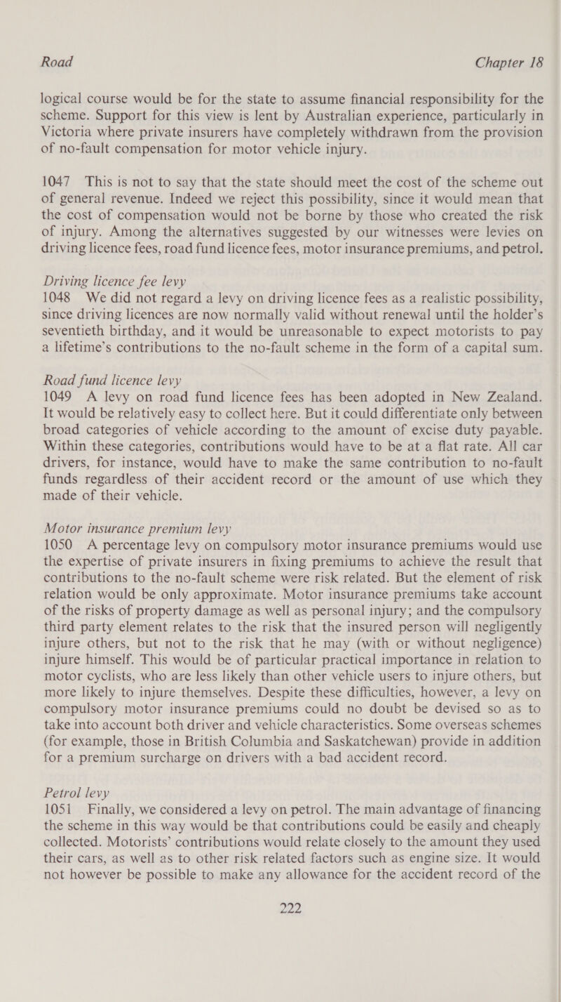 logical course would be for the state to assume financial responsibility for the scheme. Support for this view is lent by Australian experience, particularly in Victoria where private insurers have completely withdrawn from the provision of no-fault compensation for motor vehicle injury. 1047 This is not to say that the state should meet the cost of the scheme out of general revenue. Indeed we reject this possibility, since it would mean that the cost of compensation would not be borne by those who created the risk of injury. Among the alternatives suggested by our witnesses were levies on driving licence fees, road fund licence fees, motor insurance premiums, and petrol. Driving licence fee levy 1048 We did not regard a levy on driving licence fees as a realistic possibility, since driving licences are now normally valid without renewal until the holder’s seventieth birthday, and it would be unreasonable to expect motorists to pay a lifetime’s contributions to the no-fault scheme in the form of a capital sum. Road fund licence levy 1049 A levy on road fund licence fees has been adopted in New Zealand. It would be relatively easy to collect here. But it could differentiate only between broad categories of vehicle according to the amount of excise duty payable. Within these categories, contributions would have to be at a flat rate. All car drivers, for instance, would have to make the same contribution to no-fault funds regardless of their accident record or the amount of use which they made of their vehicle. Motor insurance premium levy 1050 &lt;A percentage levy on compulsory motor insurance premiums would use the expertise of private insurers in fixing premiums to achieve the result that contributions to the no-fault scheme were risk related. But the element of risk relation would be only approximate. Motor insurance premiums take account of the risks of property damage as well as personal injury; and the compulsory third party element relates to the risk that the insured person will negligently injure others, but not to the risk that he may (with or without negligence) injure himself. This would be of particular practical importance in relation to motor cyclists, who are less likely than other vehicle users to injure others, but more likely to injure themselves. Despite these difficulties, however, a levy on compulsory motor insurance premiums could no doubt be devised so as to take into account both driver and vehicle characteristics. Some overseas schemes (for example, those in British Columbia and Saskatchewan) provide in addition for a premium surcharge on drivers with a bad accident record. Petrol levy 1051 Finally, we considered a levy on petrol. The main advantage of financing the scheme in this way would be that contributions could be easily and cheaply collected. Motorists’ contributions would relate closely to the amount they used their cars, as well as to other risk related factors such as engine size. It would not however be possible to make any allowance for the accident record of the a2