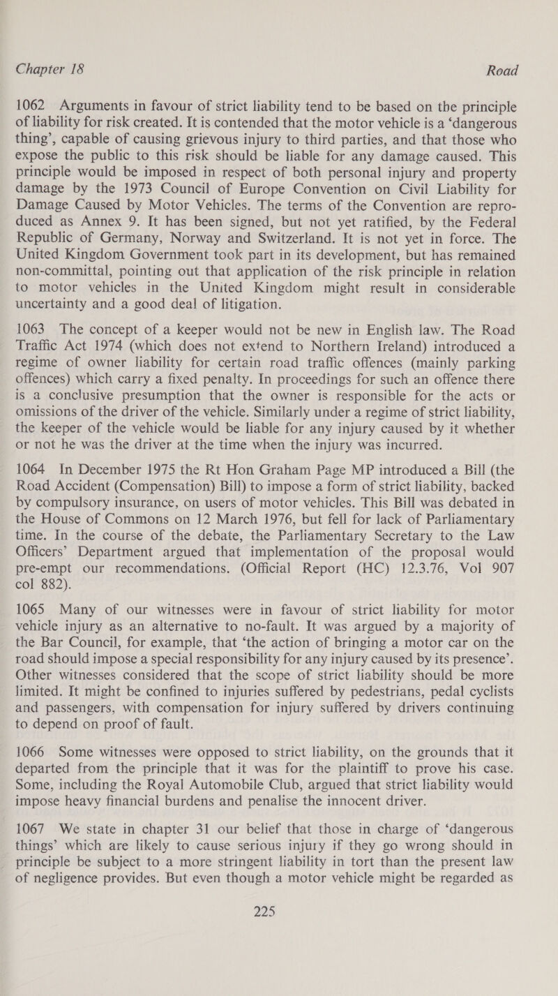1062 Arguments in favour of strict liability tend to be based on the principle of liability for risk created. It is contended that the motor vehicle is a ‘dangerous thing’, capable of causing grievous injury to third parties, and that those who expose the public to this risk should be liable for any damage caused. This principle would be imposed in respect of both personal injury and property damage by the 1973 Council of Europe Convention on Civil Liability for Damage Caused by Motor Vehicles. The terms of the Convention are repro- duced as Annex 9. It has been signed, but not yet ratified, by the Federal Republic of Germany, Norway and Switzerland. It is not yet in force. The United Kingdom Government took part in its development, but has remained non-committal, pointing out that application of the risk principle in relation to motor vehicles in the United Kingdom might result in considerable uncertainty and a good deal of litigation. 1063 The concept of a keeper would not be new in English law. The Road Traffic Act 1974 (which does not extend to Northern Ireland) introduced a regime of owner liability for certain road traffic offences (mainly parking offences) which carry a fixed penalty. In proceedings for such an offence there is a conclusive presumption that the owner is responsible for the acts or omissions of the driver of the vehicle. Similarly under a regime of strict liability, the keeper of the vehicle would be liable for any injury caused by it whether or not he was the driver at the time when the injury was incurred. 1064 In December 1975 the Rt Hon Graham Page MP introduced a Bill (the Road Accident (Compensation) Bill) to impose a form of strict liability, backed by compulsory insurance, on users of motor vehicles. This Bill was debated in the House of Commons on 12 March 1976, but fell for lack of Parliamentary time. In the course of the debate, the Parliamentary Secretary to the Law Officers’ Department argued that implementation of the proposal would pre-empt our recommendations. (Official Report (HC) 12.3.76, Vol 907 col 882). 1065 Many of our witnesses were in favour of strict liability for motor vehicle injury as an alternative to no-fault. It was argued by a majority of the Bar Council, for example, that ‘the action of bringing a motor car on the road should impose a special responsibility for any injury caused by its presence’. Other witnesses considered that the scope of strict liability should be more limited. It might be confined to injuries suffered by pedestrians, pedal cyclists and passengers, with compensation for injury suffered by drivers continuing to depend on proof of fault. 1066 Some witnesses were opposed to strict liability, on the grounds that it departed from the principle that it was for the plaintiff to prove his case. Some, including the Royal Automobile Club, argued that strict liability would impose heavy financial burdens and penalise the innocent driver. 1067 We state in chapter 31 our belief that those in charge of ‘dangerous things’ which are likely to cause serious injury if they go wrong should in principle be subject to a more stringent liability in tort than the present law of negligence provides. But even though a motor vehicle might be regarded as