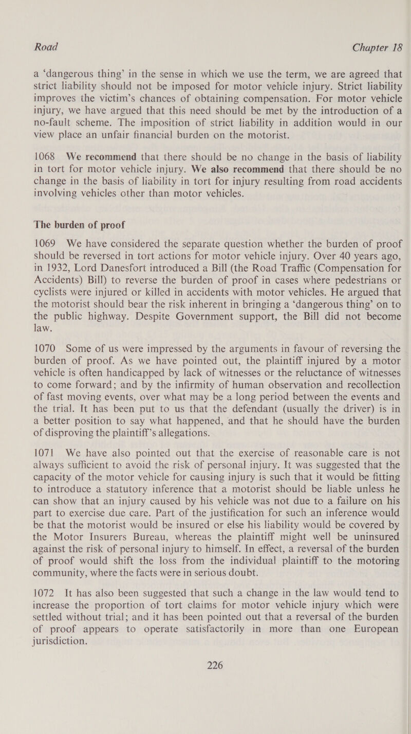 a ‘dangerous thing’ in the sense in which we use the term, we are agreed that strict liability should not be imposed for motor vehicle injury. Strict liability improves the victim’s chances of obtaining compensation. For motor vehicle injury, we have argued that this need should be met by the introduction of a no-fault scheme. The imposition of strict liability in addition would in our view place an unfair financial burden on the motorist. 1068 We recommend that there should be no change in the basis of liability in tort for motor vehicle injury. We also recommend that there should be no change in the basis of liability in tort for injury resulting from road accidents involving vehicles other than motor vehicles. The burden of proof 1069 We have considered the separate question whether the burden of proof should be reversed in tort actions for motor vehicle injury. Over 40 years ago, in 1932, Lord Danesfort introduced a Bill (the Road Traffic (Compensation for Accidents) Bill) to reverse the burden of proof in cases where pedestrians or cyclists were injured or killed in accidents with motor vehicles. He argued that the motorist should bear the risk inherent in bringing a ‘dangerous thing’ on to the public highway. Despite Government support, the Bill did not become law. 1070 Some of us were impressed by the arguments in favour of reversing the burden of proof. As we have pointed out, the plaintiff injured by a motor vehicle is often handicapped by lack of witnesses or the reluctance of witnesses to come forward; and by the infirmity of human observation and recollection of fast moving events, over what may be a long period between the events and the trial. It has been put to us that the defendant (usually the driver) is in a better position to say what happened, and that he should have the burden of disproving the plaintiff’s allegations. 1071 We have also pointed out that the exercise of reasonable care is not always sufficient to avoid the risk of personal injury. It was suggested that the capacity of the motor vehicle for causing injury is such that it would be fitting to introduce a statutory inference that a motorist should be liable unless he can show that an injury caused by his vehicle was not due to a failure on his part to exercise due care. Part of the justification for such an inference would be that the motorist would be insured or else his liability would be covered by the Motor Insurers Bureau, whereas the plaintiff might well be uninsured against the risk of personal injury to himself. In effect, a reversal of the burden of proof would shift the loss from the individual plaintiff to the motoring community, where the facts were in serious doubt. 1072 It has also been suggested that such a change in the law would tend to increase the proportion of tort claims for motor vehicle injury which were settled without trial; and it has been pointed out that a reversal of the burden of proof appears to operate satisfactorily in more than one European jurisdiction.