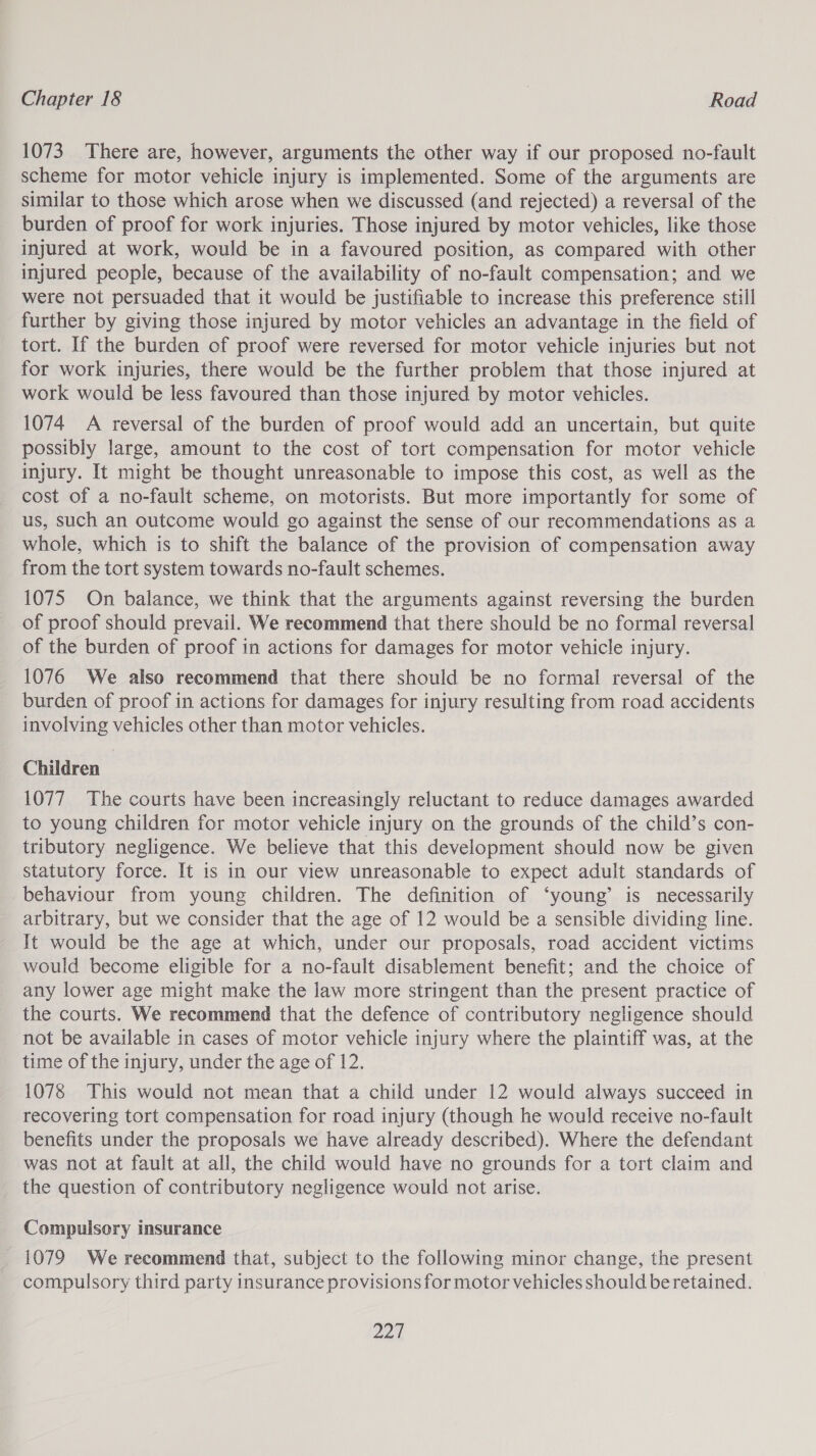 1073 There are, however, arguments the other way if our proposed no-fault scheme for motor vehicle injury is implemented. Some of the arguments are similar to those which arose when we discussed (and rejected) a reversal of the burden of proof for work injuries. Those injured by motor vehicles, like those injured at work, would be in a favoured position, as compared with other injured people, because of the availability of no-fault compensation; and we were not persuaded that it would be justifiable to increase this preference still further by giving those injured by motor vehicles an advantage in the field of tort. If the burden of proof were reversed for motor vehicle injuries but not for work injuries, there would be the further problem that those injured at work would be less favoured than those injured by motor vehicles. 1074 A reversal of the burden of proof would add an uncertain, but quite possibly large, amount to the cost of tort compensation for motor vehicle injury. It might be thought unreasonable to impose this cost, as well as the cost of a no-fault scheme, on motorists. But more importantly for some of us, such an outcome would go against the sense of our recommendations as a whole, which is to shift the balance of the provision of compensation away from the tort system towards no-fault schemes. 1075 On balance, we think that the arguments against reversing the burden of proof should prevail. We recommend that there should be no formal reversal of the burden of proof in actions for damages for motor vehicle injury. 1076 We also recommend that there should be no formal reversal of the burden of proof in actions for damages for injury resulting from road accidents involving vehicles other than motor vehicles. Children | 1077 The courts have been increasingly reluctant to reduce damages awarded to young children for motor vehicle injury on the grounds of the child’s con- tributory negligence. We believe that this development should now be given statutory force. It is in our view unreasonable to expect adult standards of behaviour from young children. The definition of ‘young’ is necessarily arbitrary, but we consider that the age of 12 would be a sensible dividing line. It would be the age at which, under our proposals, road accident victims would become eligible for a no-fault disablement benefit; and the choice of any lower age might make the law more stringent than the present practice of the courts. We recommend that the defence of contributory negligence should not be available in cases of motor vehicle injury where the plaintiff was, at the time of the injury, under the age of 12. 1078 This would not mean that a child under 12 would always succeed in recovering tort compensation for road injury (though he would receive no-fault benefits under the proposals we have already described). Where the defendant was not at fault at all, the child would have no grounds for a tort claim and the question of contributory negligence would not arise. Compulsory insurance 1079 We recommend that, subject to the following minor change, the present compulsory third party insurance provisions for motor vehicles should be retained. 221