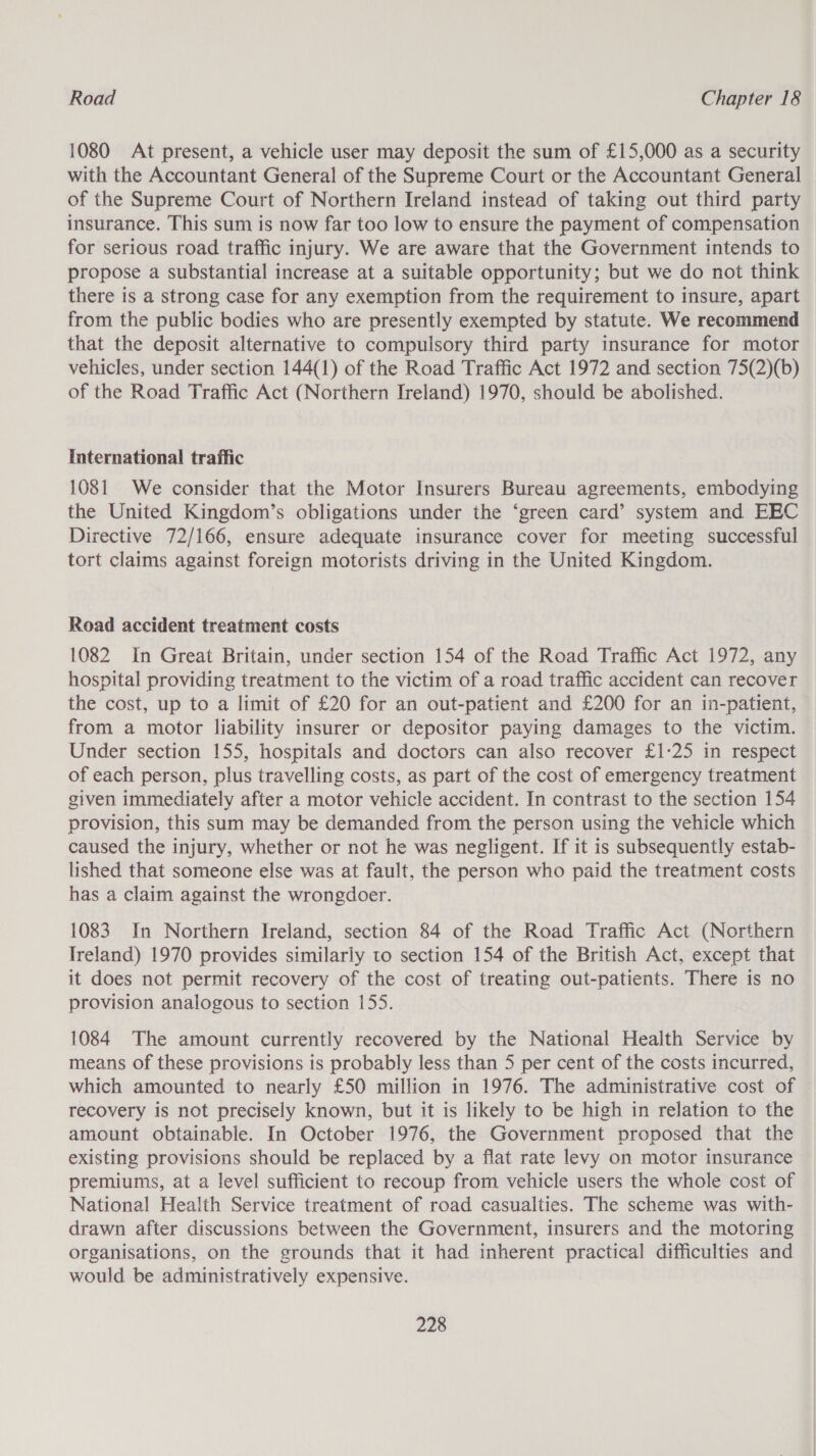 1080 At present, a vehicle user may deposit the sum of £15,000 as a security with the Accountant General of the Supreme Court or the Accountant General of the Supreme Court of Northern Ireland instead of taking out third party insurance. This sum is now far too low to ensure the payment of compensation for serious road traffic injury. We are aware that the Government intends to propose a substantial increase at a suitable opportunity; but we do not think there is a strong case for any exemption from the requirement to insure, apart from the public bodies who are presently exempted by statute. We recommend that the deposit alternative to compulsory third party insurance for motor vehicles, under section 144(1) of the Road Traffic Act 1972 and section 75(2)(b) of the Road Traffic Act (Northern Ireland) 1970, should be abolished. International traffic 1081 We consider that the Motor Insurers Bureau agreements, embodying the United Kingdom’s obligations under the ‘green card’ system and EEC Directive 72/166, ensure adequate insurance cover for meeting successful tort claims against foreign motorists driving in the United Kingdom. Road accident treatment costs 1082 In Great Britain, under section 154 of the Road Traffic Act 1972, any hospital providing treatment to the victim of a road traffic accident can recover the cost, up to a limit of £20 for an out-patient and £200 for an in-patient, from a motor liability insurer or depositor paying damages to the victim. Under section 155, hospitals and doctors can also recover £1:25 in respect of each person, plus travelling costs, as part of the cost of emergency treatment given immediately after a motor vehicle accident. In contrast to the section 154 provision, this sum may be demanded from the person using the vehicle which caused the injury, whether or not he was negligent. If it is subsequently estab- lished that someone else was at fault, the person who paid the treatment costs has a claim against the wrongdoer. 1083. In Northern Ireland, section 84 of the Road Traffic Act (Northern Ireland) 1970 provides similarly to section 154 of the British Act, except that it does not permit recovery of the cost of treating out-patients. There is no provision analogous to section 155. 1084. The amount currently recovered by the National Health Service by means of these provisions is probably less than 5 per cent of the costs incurred, which amounted to nearly £50 million in 1976. The administrative cost of recovery is not precisely known, but it is likely to be high in relation to the amount obtainable. In October 1976, the Government proposed that the existing provisions should be replaced by a flat rate levy on motor insurance premiums, at a level sufficient to recoup from vehicle users the whole cost of National Health Service treatment of road casualties. The scheme was with- drawn after discussions between the Government, insurers and the motoring organisations, on the grounds that it had inherent practical difficulties and would be administratively expensive.