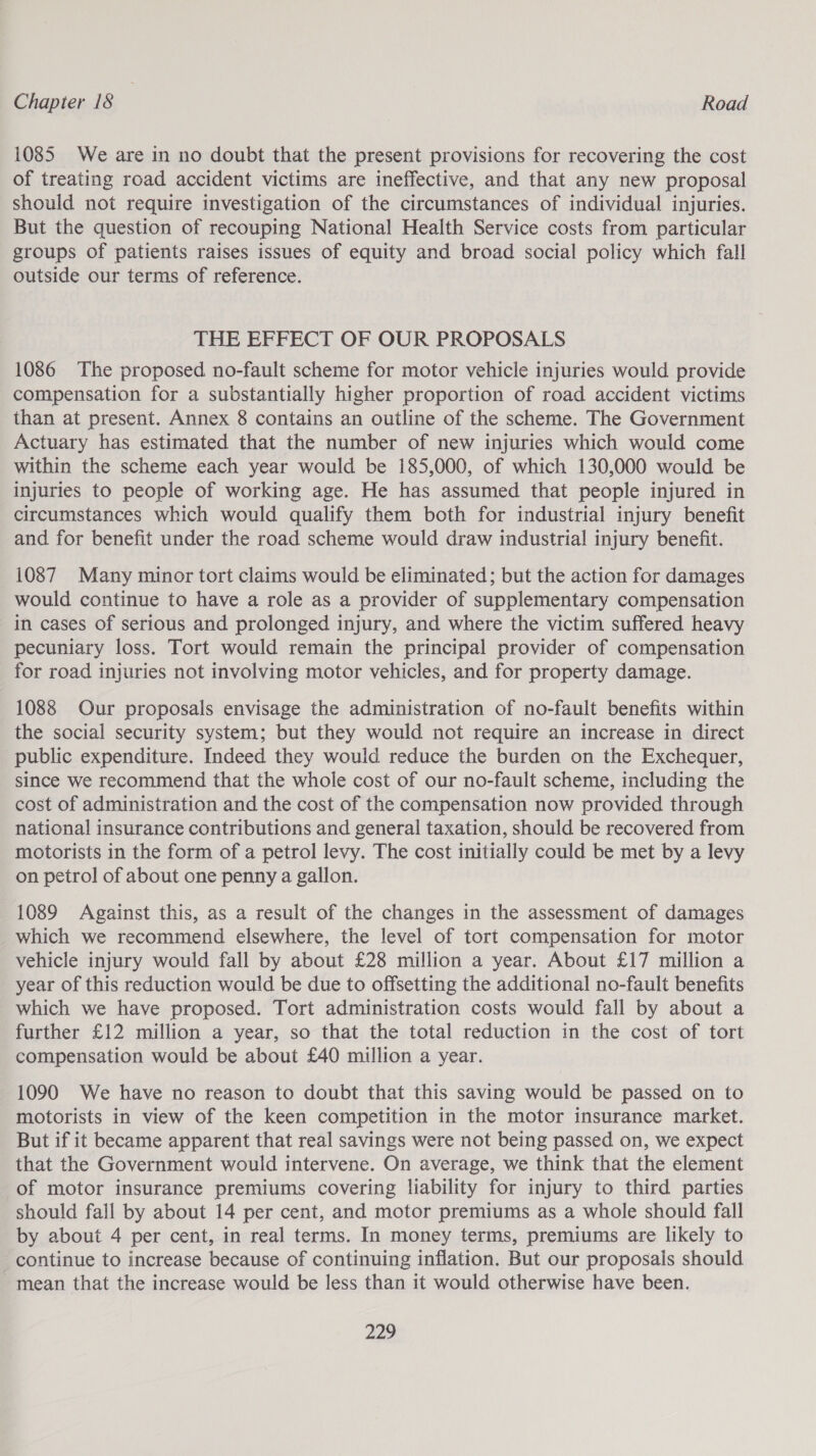 1085 We are in no doubt that the present provisions for recovering the cost of treating road accident victims are ineffective, and that any new proposal should not require investigation of the circumstances of individual injuries. But the question of recouping National Health Service costs from particular groups of patients raises issues of equity and broad social policy which fall outside our terms of reference. THE EFFECT OF OUR PROPOSALS 1086 The proposed no-fault scheme for motor vehicle injuries would provide compensation for a substantially higher proportion of road accident victims than at present. Annex 8 contains an outline of the scheme. The Government Actuary has estimated that the number of new injuries which would come within the scheme each year would be 185,000, of which 130,000 would be injuries to people of working age. He has assumed that people injured in circumstances which would qualify them both for industrial injury benefit and for benefit under the road scheme would draw industrial injury benefit. 1087 Many minor tort claims would be eliminated; but the action for damages would continue to have a role as a provider of supplementary compensation in cases of serious and prolonged injury, and where the victim suffered heavy pecuniary loss. Tort would remain the principal provider of compensation for road injuries not involving motor vehicles, and for property damage. 1088 Our proposals envisage the administration of no-fault benefits within the social security system; but they would not require an increase in direct public expenditure. Indeed they would reduce the burden on the Exchequer, since we recommend that the whole cost of our no-fault scheme, including the cost of administration and the cost of the compensation now provided through national insurance contributions and general taxation, should be recovered from motorists in the form of a petrol levy. The cost initially could be met by a levy on petrol of about one penny a gallon. 1089 Against this, as a result of the changes in the assessment of damages which we recommend elsewhere, the level of tort compensation for motor vehicle injury would fall by about £28 million a year. About £17 million a year of this reduction would be due to offsetting the additional no-fault benefits which we have proposed. Tort administration costs would fall by about a further £12 million a year, so that the total reduction in the cost of tort compensation would be about £40 million a year. 1090 We have no reason to doubt that this saving would be passed on to motorists in view of the keen competition in the motor insurance market. But if it became apparent that real savings were not being passed on, we expect that the Government would intervene. On average, we think that the element of motor insurance premiums covering liability for injury to third parties should fall by about 14 per cent, and motor premiums as a whole should fall by about 4 per cent, in real terms. In money terms, premiums are likely to continue to increase because of continuing inflation. But our proposals should mean that the increase would be less than it would otherwise have been.