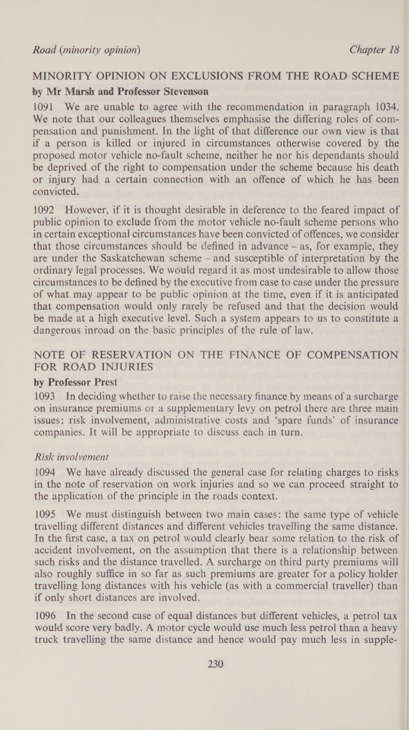 MINORITY OPINION ON EXCLUSIONS FROM THE ROAD SCHEME by Mr Marsh and Professor Stevenson 1091 We are unable to agree with the recommendation in paragraph 1034. We note that our colleagues themselves emphasise the differing roles of com- pensation and punishment. In the light of that difference our own view is that if a person is killed or injured in circumstances otherwise covered by the proposed motor vehicle no-fault scheme, neither he nor his dependants should be deprived of the right to compensation under the scheme because his death or injury had a certain connection with an offence of which he has been convicted. 1092 However, if it is thought desirable in deference to the feared impact of public opinion to exclude from the motor vehicle no-fault scheme persons who in certain exceptional circumstances have been convicted of offences, we consider that those circumstances should be defined in advance — as, for example, they are under the Saskatchewan scheme — and susceptible of interpretation by the ordinary legal processes. We would regard it as most undesirable to allow those circumstances to be defined by the executive from case to case under the pressure of what may appear to be public opinion at the time, even if it is anticipated that compensation would only rarely be refused and that the decision would be made at a high executive level. Such a system appears to us to constitute a dangerous inroad on the basic principles of the rule of law. NOTE OF RESERVATION ON THE FINANCE OF COMPENSATION FOR ROAD INJURIES by Professor Prest 1093 In deciding whether to raise the necessary finance by means of a surcharge on insurance premiums or a supplementary levy on petrol there are three main issues: risk involvement, administrative costs and ‘spare funds’ of insurance companies. It will be appropriate to discuss each in turn. Risk involvement 1094 We have already discussed the general case for relating charges to risks in the note of reservation on work injuries and so we can proceed straight to the application of the principle in the roads context. 1095 We must distinguish between two main cases: the same type of vehicle travelling different distances and different vehicles travelling the same distance. In the first case, a tax on petrol would clearly bear some relation to the risk of accident involvement, on the assumption that there is a relationship between such risks and the distance travelled. A surcharge on third party premiums will also roughly suffice in so far as such premiums are greater for a policy holder travelling long distances with his vehicle (as with a commercial traveller) than if only short distances are involved. 1096 In the second case of equal distances but different vehicles, a petrol tax would score very badly. A motor cycle would use much less petrol than a heavy truck travelling the same distance and hence would pay much less in supple-