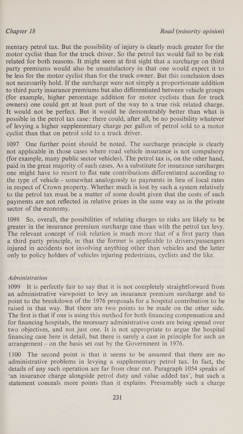 Chapter 18 Road (minority opinion) mentary petrol tax. But the possibility of injury is clearly much greater for the motor cyclist than for the truck driver. So the petrol tax would fail to be risk related for both reasons. It might seem at first sight that a surcharge on third party premiums would also be unsatisfactory in that one would expect it to be less for the motor cyclist than for the truck owner. But this conclusion does not necessarily hold. If the surcharge were not simply a proportionate addition to third party insurance premiums but also differentiated between vehicle groups (for example, higher percentage addition for motor cyclists than for truck owners) one could get at least part of the way to a true risk related charge. It would not be perfect. But it would be demonstrably better than what is possible in the petrol tax case: there could, after all, be no possibility whatever of levying a higher supplementary charge per gallon of petrol sold to a motor cyclist than that on petrol sold to a truck driver. 1097 One further point should be noted. The surcharge principle is clearly not applicable in those cases where road vehicle insurance is not compulsory (for example, many public sector vehicles). The petrol tax is, on the other hand, paid in the great majority of such cases. As a substitute for insurance surcharges one might have to resort to flat rate contributions differentiated according to the type of vehicle - somewhat analogously to payments in lieu of local rates in respect of Crown property. Whether much is lost by such a system relatively to the petrol tax must be a matter of some doubt given that the costs of such payments are not reflected in relative prices in the same way as in the private sector of the economy. 1098 So, overall, the possibilities of relating charges to risks are likely to be greater in the insurance premium surcharge case than with the petrol tax levy. The relevant concept of risk relation is much more that of a first party than a third party principle, in that the former is applicable to drivers/passengers injured in accidents not involving anything other than vehicles and the latter only to policy holders of vehicles injuring pedestrians, cyclists and the like. Administration 1099 It is perfectly fair to say that it is not completely straightforward from an administrative viewpoint to levy an insurance premium surcharge and to point to the breakdown of the 1976 proposals for a hospital contribution to be raised in that way. But there are two points to be made on the other side. The first is that if one is using this method for both financing compensation and for financing hospitals, the necessary administrative costs are being spread over two objectives, and not just one. It is not appropriate to argue the hospital financing case here in detail, but there is surely a case in principle for such an arrangement — on the basis set out by the Government in 1976. 1100 The second point is that it seems to be assumed that there are no- administrative problems in levying a supplementary petrol tax. In fact, the details of any such operation are far from clear cut. Paragraph 1054 speaks of ‘an insurance charge alongside petrol duty and value added tax’, but such a statement conceals more points than it explains. Presumably such a charge