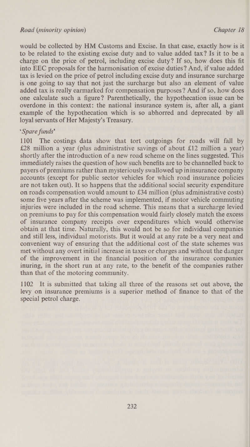 would be collected by HM Customs and Excise. In that case, exactly how is it to be related to the existing excise duty and to value added tax? Is it to be a charge on the price of petrol, including excise duty? If so, how does this fit into EEC proposals for the harmonisation of excise duties? And, if value added tax is levied on the price of petrol including excise duty and insurance surcharge is one going to say that not just the surcharge but also an element of value added tax is really earmarked for compensation purposes? And if so, how does one calculate such a figure? Parenthetically, the hypothecation issue can be overdone in this context: the national insurance system is, after all, a giant example of the hypothecation which is so abhorred and deprecated by all loyal servants of Her Majesty’s Treasury. ‘Spare funds? 1101 The costings data show that tort outgoings for roads will fall by £28 million a year (plus administrative savings of about £12 million a year) shortly after the introduction of a new road scheme on the lines suggested. This immediately raises the question of how such benefits are to be channelled back to payers of premiums rather than mysteriously swallowed up ininsurance company accounts (except for public sector vehicles for which road insurance policies are not taken out). It so happens that the additional social security expenditure on roads compensation would amount to £34 million (plus administrative costs) some five years after the scheme was implemented, if motor vehicle commuting injuries were included in the road scheme. This means that a surcharge levied on premiums to pay for this compensation would fairly closely match the excess of insurance company receipts over expenditures which would otherwise obtain at that time. Naturally, this would not be so for individual companies and still less, individual motorists. But it would at any rate be a very neat and convenient way of ensuring that the additional cost of the state schemes was met without any overt initial increase in taxes or charges and without the danger of the improvement in the financial position of the insurance companies inuring, in the short run at any rate, to the benefit of the companies rather than that of the motoring community. 1102 It is submitted that taking all three of the reasons set out above, the levy on insurance premiums is a superior method of finance to that of the special petrol charge. 752