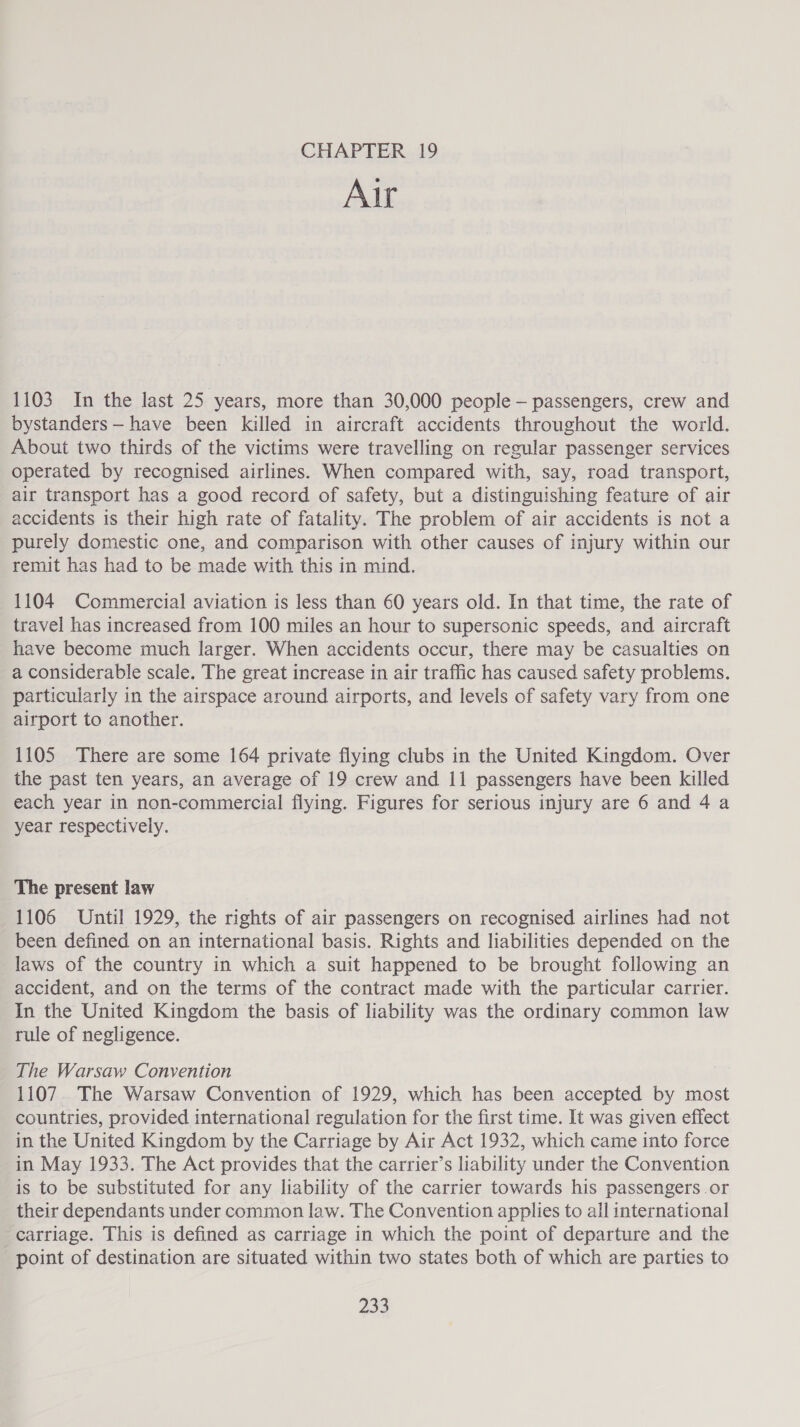 CHAPTER 19 Air 1103 In the last 25 years, more than 30,000 people - passengers, crew and bystanders — have been killed in aircraft accidents throughout the world. About two thirds of the victims were travelling on regular passenger services operated by recognised airlines. When compared with, say, road transport, air transport has a good record of safety, but a distinguishing feature of air accidents is their high rate of fatality. The problem of air accidents is not a purely domestic one, and comparison with other causes of injury within our remit has had to be made with this in mind. 1104 Commercial aviation is less than 60 years old. In that time, the rate of travel has increased from 100 miles an hour to supersonic speeds, and aircraft have become much larger. When accidents occur, there may be casualties on a considerable scale. The great increase in air traffic has caused safety problems. particularly in the airspace around airports, and levels of safety vary from one airport to another. 1105 There are some 164 private flying clubs in the United Kingdom. Over the past ten years, an average of 19 crew and 11 passengers have been killed each year in non-commercial flying. Figures for serious injury are 6 and 4 a year respectively. The present law 1106 Until 1929, the rights of air passengers on recognised airlines had not been defined on an international basis. Rights and liabilities depended on the laws of the country in which a suit happened to be brought following an accident, and on the terms of the contract made with the particular carrier. In the United Kingdom the basis of liability was the ordinary common law rule of negligence. The Warsaw Convention 1107. The Warsaw Convention of 1929, which has been accepted by most countries, provided international regulation for the first time. It was given effect in the United Kingdom by the Carriage by Air Act 1932, which came into force in May 1933. The Act provides that the carrier’s liability under the Convention is to be substituted for any liability of the carrier towards his passengers .or their dependants under common law. The Convention applies to all international carriage. This is defined as carriage in which the point of departure and the point of destination are situated within two states both of which are parties to