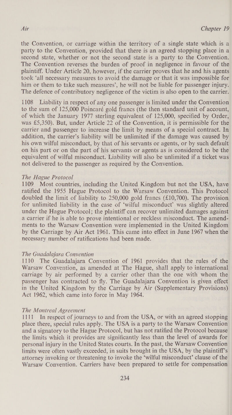 the Convention, or carriage within the territory of a single state which is a party to the Convention, provided that there is an agreed stopping place in a second state, whether or not the second state is a party to the Convention. The Convention reverses the burden of proof in negligence in favour of the plaintiff. Under Article 20, however, if the carrier proves that he and his agents took ‘all necessary measures to avoid the damage or that it was impossible for him or them to take such measures’, he will not be liable for passenger injury. The defence of contributory negligence of the victim is also open to the carrier. 1108 Liability in respect of any one passenger is limited under the Convention to the sum of 125,000 Poincaré gold francs (the then standard unit of account, of which the January 1977 sterling equivalent of 125,000, specified by Order, was £5,350). But, under Article 22 of the Convention, it is permissible for the carrier and passenger to increase the limit by means of a special contract. In addition, the carrier’s liability will be unlimited if the damage was caused by his own wilful misconduct, by that of his servants or agents, or by such default on his part or on the part of his servants or agents as is considered to be the equivalent of wilful misconduct. Liability will also be unlimited if a ticket was not delivered to the passenger as required by the Convention. The Hague Protocol 1109 Most countries, including the United Kingdom but not the USA, have ratified the 1955 Hague Protocol to the Warsaw Convention. This Protocol doubled the limit of liability to 250,000 gold francs (£10,700). The provision for unlimited liability in the case of ‘wilful misconduct’ was slightly altered under the Hague Protocol; the plaintiff can recover unlimited damages against a carrier if he is able to prove intentional or reckless misconduct. The amend- ments to the Warsaw Convention were implemented in the United Kingdom by the Carriage by Air Act 1961. This came into effect in June 1967 when the necessary number of ratifications had been made. The Guadalajara Convention 1110 The Guadalajara Convention of 1961 provides that the rules of the Warsaw Convention, as amended at The Hague, shall apply to international carriage by air performed by a carrier other than the one with whom the passenger has contracted to fly. The Guadalajara Convention is given effect in the United Kingdom by the Carriage by Air (Supplementary Provisions) Act 1962, which came into force in May 1964. The Montreal Agreement 1111 In respect of journeys to and from the USA, or with an agreed stopping place there, special rules apply. The USA is a party to the Warsaw Convention and a signatory to the Hague Protocol, but has not ratified the Protocol because the limits which it provides are significantly less than the level of awards for personal injury in the United States courts. In the past, the Warsaw Convention limits were often vastly exceeded, in suits brought in the USA, by the plaintiff’s attorney invoking or threatening to invoke the ‘wilful misconduct’ clause of the Warsaw Convention. Carriers have been prepared to settle for compensation