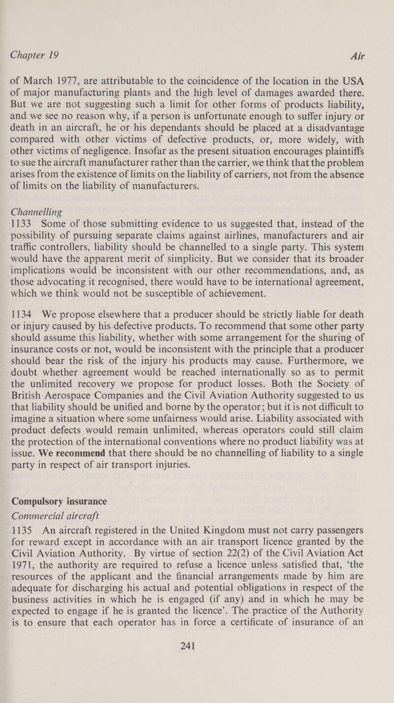of March 1977, are attributable to the coincidence of the location in the USA of major manufacturing plants and the high level of damages awarded there. But we are not suggesting such a limit for other forms of products liability, and we see no reason why, if a person is unfortunate enough to suffer injury or death in an aircraft, he or his dependants should be placed at a disadvantage compared with other victims of defective products, or, more widely, with other victims of negligence. Insofar as the present situation encourages plaintiffs to sue the aircraft manufacturer rather than the carrier, we think that the problem arises from the existence of limits on the liability of carriers, not from the absence of limits on the liability of manufacturers. Channelling 1133 Some of those submitting evidence to us suggested that, instead of the possibility of pursuing separate claims against airlines, manufacturers and air traffic controllers, liability should be channelled to a single party. This system would have the apparent merit of simplicity. But we consider that its broader implications would be inconsistent with our other recommendations, and, as those advocating it recognised, there would have to be international agreement, which we think would not be susceptible of achievement. 1134 We propose elsewhere that a producer should be strictly liable for death or injury caused by his defective products. To recommend that some other party should assume this liability, whether with some arrangement for the sharing of insurance costs or not, would be inconsistent with the principle that a producer should bear the risk of the injury his products may cause. Furthermore, we doubt whether agreement would be reached internationally so as to permit the unlimited recovery we propose for product losses. Both the Society of British Aerospace Companies and the Civil Aviation Authority suggested to us that liability should be unified and borne by the operator; but it is not difficult to imagine a situation where some unfairness would arise. Liability associated with product defects would remain unlimited, whereas operators could still claim the protection of the international conventions where no product liability was at issue. We recommend that there should be no channelling of liability to a single party in respect of air transport injuries. Compulsory insurance Commercial aircraft 1135 An aircraft registered in the United Kingdom must not carry passengers for reward except in accordance with an air transport licence granted by the Civil Aviation Authority. By virtue of section 22(2) of the Civil Aviation Act 1971, the authority are required to refuse a licence unless satisfied that, ‘the resources of the applicant and the financial arrangements made by him are adequate for discharging his actual and potential obligations in respect of the business activities in which he is engaged (if any) and in which he may be expected to engage if he is granted the licence’. The practice of the Authority is to ensure that each operator has in force a certificate of insurance of an