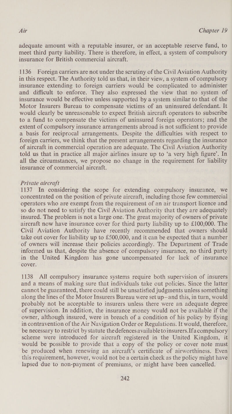 adequate amount with a reputable insurer, or an acceptable reserve fund, to meet third party liability. There is therefore, in effect, a system of compulsory insurance for British commercial aircraft. 1136 Foreign carriers are not under the scrutiny of the Civil Aviation Authority in this respect. The Authority told us that, in their view, a system of compulsory insurance extending to foreign carriers would be complicated to administer and difficult to enforce. They also expressed the view that no system of insurance would be effective unless supported by a system similar to that of the Motor Insurers Bureau to compensate victims of an uninsured defendant. It would clearly be unreasonable to expect British aircraft operators to subscribe to a fund to compensate the victims of uninsured foreign operators; and the extent of compulsory insurance arrangements abroad is not sufficient to provide a basis for reciprocal arrangements. Despite the difficulties with respect to foreign carriers, we think that the present arrangements regarding the insurance of aircraft in commercial operation are adequate. The Civil Aviation Authority told us that in practice all major airlines insure up to ‘a very high figure’. In all the circumstances, we propose no change in the requirement for liability insurance of commercial aircraft. Private aircraft 1137 In considering the scope for extending compulsory insurance, we concentrated on the position of private aircraft, including those few commercial operators who are exempt from the requirement of an air transport licence and so do not need to satisfy the Civil Aviation Authority that they are adequately insured. The problem is not a large one. The great majority of owners of private aircraft now have insurance cover for third party liability up to £100,000. The Civil Aviation Authority have recently recommended that owners should take out cover for liability up to £500,000, and it can be expected that a number of owners will increase their policies accordingly. The Department of Trade informed us that, despite the absence of compulsory insurance, no third party in the United Kingdom has gone uncompensated for lack of insurance cover. 1138 All compulsory insurance systems require both supervision of insurers and a means of making sure that individuals take out policies. Since the latter cannot be guaranteed, there could still be unsatisfied judgments unless something along the lines of the Motor Insurers Bureau were set up—and this, in turn, would probably not be acceptable to insurers unless there were an adequate degree of supervision. In addition, the insurance money would not be available if the owner, although insured, were in breach of a condition of his policy by fiying in contravention of the Air Navigation Order or Regulations. It would, therefore, be necessary to restrict by statute the defences available toinsurers.Ifa compulsory scheme were introduced for aircraft registered in the United Kingdom, it would be possible to provide that a copy of the policy or cover note must be produced when renewing an aircraft’s certificate of airworthiness. Even this requirement, however, would not be a certain check as the policy might have lapsed due to non-payment of premiums, or might have been cancelled.