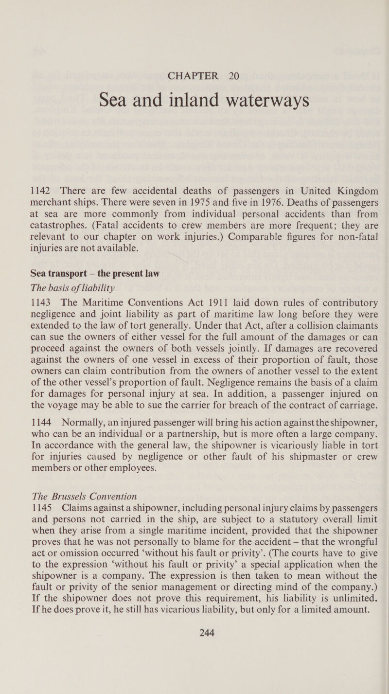 Sea and inland waterways 1142 There are few accidental deaths of passengers in United Kingdom merchant ships. There were seven in 1975 and five in 1976. Deaths of passengers at sea are more commonly from individual personal accidents than from catastrophes. (Fatal accidents to crew members are more frequent; they are relevant to our chapter on work injuries.) Comparable figures for non-fatal injuries are not available. Sea transport — the present law The basis of liability 1143. The Maritime Conventions Act 1911 laid down rules of contributory negligence and joint liability as part of maritime law long before they were extended to the law of tort generally. Under that Act, after a collision claimants can sue the owners of either vessel for the full amount of the damages or can proceed against the owners of both vessels jointly. If damages are recovered against the owners of one vessel in excess of their proportion of fault, those owners can claim contribution from the owners of another vessel to the extent of the other vessel’s proportion of fault. Negligence remains the basis of a claim for damages for personal injury at sea. In addition, a passenger injured on the voyage may be able to sue the carrier for breach of the contract of carriage. 1144 Normally, an injured passenger will bring his action against the shipowner, who can be an individual or a partnership, but is more often a large company. In accordance with the general law, the shipowner is vicariously liable in tort for injuries caused by negligence or other fault of his shipmaster or crew members or other employees. The Brussels Convention 1145 Claims against a shipowner, including personal injury claims by passengers and persons not carried in the ship, are subject to a statutory overall limit when they arise from a single maritime incident, provided that the shipowner proves that he was not personally to blame for the accident — that the wrongful act or omission occurred ‘without his fault or privity’. (The courts have to give to the expression ‘without his fault or privity’ a special application when the shipowner is a company. The expression is then taken to mean without the fault or privity of the senior management or directing mind of the company.) If the shipowner does not prove this requirement, his liability is unlimited. If he does prove it, he still has vicarious liability, but only for a limited amount.
