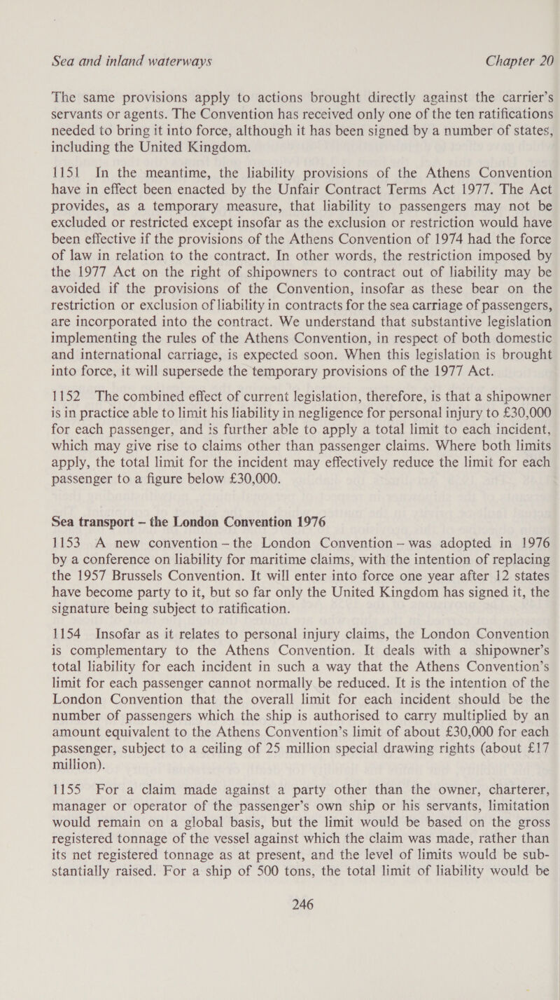 The same provisions apply to actions brought directly against the carrier’s servants or agents. The Convention has received only one of the ten ratifications needed to bring it into force, although it has been signed by a number of states, including the United Kingdom. 1151 In the meantime, the liability provisions of the Athens Convention have in effect been enacted by the Unfair Contract Terms Act 1977. The Act provides, as a temporary measure, that liability to passengers may not be excluded or restricted except insofar as the exclusion or restriction would have been effective if the provisions of the Athens Convention of 1974 had the force of law in relation to the contract. In other words, the restriction imposed by the 1977 Act on the right of shipowners to contract out of liability may be avoided if the provisions of the Convention, insofar as these bear on the restriction or exclusion of liability in contracts for the sea carriage of passengers, are incorporated into the contract. We understand that substantive legislation implementing the rules of the Athens Convention, in respect of both domestic and international carriage, is expected soon. When this legislation is brought into force, it will supersede the temporary provisions of the 1977 Act. 1152 The combined effect of current legislation, therefore, is that a shipowner is in practice able to limit his liability in negligence for personal injury to £30,000 for each passenger, and is further able to apply a total limit to each incident, which may give rise to claims other than passenger claims. Where both limits apply, the total limit for the incident may effectively reduce the limit for each passenger to a figure below £30,000. Sea transport — the London Convention 1976 1153 A new convention —-the London Convention -—was adopted in 1976 by a conference on liability for maritime claims, with the intention of replacing the 1957 Brussels Convention. It will enter into force one year after 12 states have become party to it, but so far only the United Kingdom has signed it, the signature being subject to ratification. 1154 Insofar as it relates to personal injury claims, the London Convention is complementary to the Athens Convention. It deals with a shipowner’s total liability for each incident in such a way that the Athens Convention’s limit for each passenger cannot normally be reduced. It is the intention of the London Convention that the overall limit for each incident should be the number of passengers which the ship is authorised to carry multiplied by an amount equivalent to the Athens Convention’s limit of about £30,000 for each passenger, subject to a ceiling of 25 million special drawing rights (about £17 million). 1155 For a claim made against a party other than the owner, charterer, manager or operator of the passenger’s own ship or his servants, limitation would remain on a global basis, but the limit would be based on the gross registered tonnage of the vessel against which the claim was made, rather than its net registered tonnage as at present, and the level of limits would be sub- stantially raised. For a ship of 500 tons, the total limit of liability would be