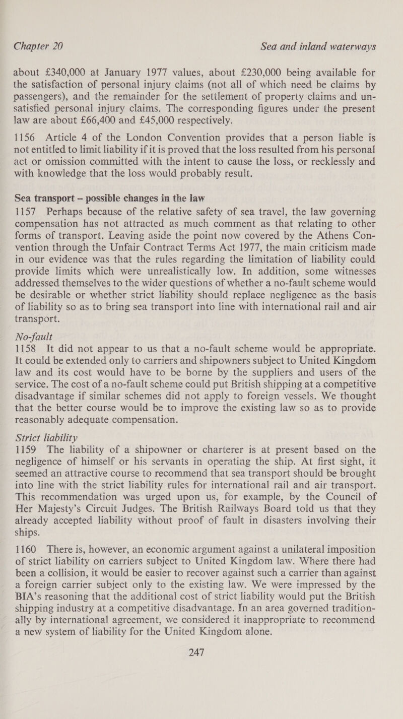 about £340,000 at January 1977 values, about £230,000 being available for the satisfaction of personal injury claims (not all of which need be claims by passengers), and the remainder for the settlement of property claims and un- satisfied personal injury claims. The corresponding figures under the present law are about £66,400 and £45,000 respectively. 1156 Article 4 of the London Convention provides that a person liable is not entitled to limit liability if it is proved that the loss resulted from his personal act or omission committed with the intent to cause the loss, or recklessly and with knowledge that the loss would probably result. Sea transport — possible changes in the law 1157 Perhaps because of the relative safety of sea travel, the law governing compensation has not attracted as much comment as that relating to other forms of transport. Leaving aside the point now covered by the Athens Con- vention through the Unfair Contract Terms Act 1977, the main criticism made in our evidence was that the rules regarding the limitation of liability could provide limits which were unrealistically low. In addition, some witnesses addressed themselves to the wider questions of whether a no-fault scheme would be desirable or whether strict liability should replace negligence as the basis of liability so as to bring sea transport into line with international rail and air transport. No-fault 1158 It did not appear to us that a no-fault scheme would be appropriate. It could be extended only to carriers and shipowners subject to United Kingdom law and its cost would have to be borne by the suppliers and users of the service. The cost of a no-fault scheme could put British shipping at a competitive disadvantage if similar schemes did not apply to foreign vessels. We thought that the better course would be to improve the existing law so as to provide reasonably adequate compensation. Strict liability 1159 The liability of a shipowner or charterer is at present based on the negligence of himself or his servants in operating the ship. At first sight, it seemed an attractive course to recommend that sea transport should be brought into line with the strict liability rules for international rail and air transport. This recommendation was urged upon us, for example, by the Council of Her Majesty’s Circuit Judges. The British Railways Board told us that they already accepted liability without proof of fault in disasters involving their ships. 1160 There is, however, an economic argument against a unilateral imposition of strict liability on carriers subject to United Kingdom law. Where there had been a collision, it would be easier to recover against such a carrier than against a foreign carrier subject only to the existing law. We were impressed by the BIA’s reasoning that the additional cost of strict liability would put the British shipping industry at a competitive disadvantage. In an area governed tradition- ally by international agreement, we considered it inappropriate to recommend a new system of liability for the United Kingdom alone.
