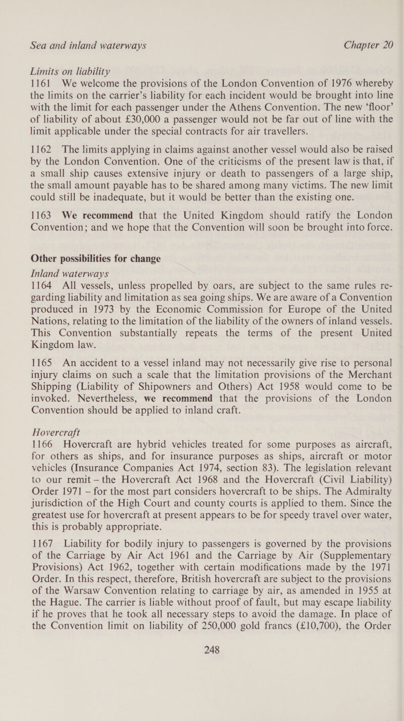 Limits on liability 1161 We welcome the provisions of the London Convention of 1976 whereby the limits on the carrier’s liability for each incident would be brought into line with the limit for each passenger under the Athens Convention. The new ‘floor’ of liability of about £30,000 a passenger would not be far out of line with the limit applicable under the special contracts for air travellers. 1162 The limits applying in claims against another vessel would also be raised by the London Convention. One of the criticisms of the present law is that, if a small ship causes extensive injury or death to passengers of a large ship, the small amount payable has to be shared among many victims. The new limit could still be inadequate, but it would be better than the existing one. 1163 We recommend that the United Kingdom should ratify the London Convention; and we hope that the Convention will soon be brought into force. Other possibilities for change Inland waterways 1164 All vessels, unless propelled by oars, are subject to the same rules re- garding liability and limitation as sea going ships. We are aware of a Convention produced in 1973 by the Economic Commission for Europe of the United Nations, relating to the limitation of the liability of the owners of inland vessels. This Convention substantially repeats the terms of the present United Kingdom law. 1165 An accident to a vessel inland may not necessarily give rise to personal injury claims on such a scale that the limitation provisions of the Merchant Shipping (Liability of Shipowners and Others) Act 1958 would come to be invoked. Nevertheless, we recommend that the provisions of the London Convention should be applied to inland craft. Hovercraft 1166 Hovercraft are hybrid vehicles treated for some purposes as aircraft, for others as ships, and for insurance purposes as ships, aircraft or motor vehicles (Insurance Companies Act 1974, section 83). The legislation relevant to our remit —the Hovercraft Act 1968 and the Hovercraft (Civil Liability) Order 1971 — for the most part considers hovercraft to be ships. The Admiralty jurisdiction of the High Court and county courts is applied to them. Since the greatest use for hovercraft at present appears to be for speedy travel over water, this is probably appropriate. 1167 Liability for bodily injury to passengers is governed by the provisions of the Carriage by Air Act 1961 and the Carriage by Air (Supplementary Provisions) Act 1962, together with certain modifications made by the 1971 Order. In this respect, therefore, British hovercraft are subject to the provisions of the Warsaw Convention relating to carriage by air, as amended in 1955 at the Hague. The carrier is liable without proof of fault, but may escape liability if he proves that he took all necessary steps to avoid the damage. In place of the Convention limit on liability of 250,000 gold francs (£10,700), the Order