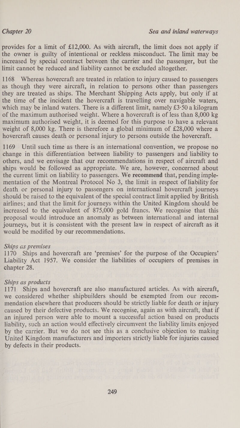 provides for a limit of £12,000. As with aircraft, the limit does not apply if the owner is guilty of intentional or reckless misconduct. The limit may be increased by special contract between the carrier and the passenger, but the limit cannot be reduced and liability cannot be excluded altogether. 1168 Whereas hovercraft are treated in relation to injury caused to passengers as though they were aircraft, in relation to persons other than passengers they are treated as ships. The Merchant Shipping Acts apply, but only if at the time of the incident the hovercraft is travelling over navigable waters, which may be inland waters. There is a different limit, namely £3-50 a kilogram of the maximum authorised weight. Where a hovercraft is of less than 8,000 kg maximum authorised weight, it is deemed for this purpose to have a relevant weight of 8,000 kg. There is therefore a global minimum of £28,000 where a hovercraft causes death or personal injury to persons outside the hovercraft. 1169 Until such time as there is an international convention, we propose no change in this differentiation between liability to passengers and liability to others, and we envisage that our recommendations in respect of aircraft and ships would be followed as appropriate. We are, however, concerned about the current limit on liability to passengers. We recommend that, pending imple- mentation of the Montreal Protocol No 3, the limit in respect of liability for death or personal injury to passengers on international hovercraft journeys should be raised to the equivalent of the special contract limit applied by British airlines; and that the limit for journeys within the United Kingdom should be increased to the equivalent of 875,000 gold francs. We recognise that this proposal would introduce an anomaly as between international and internal journeys, but it is consistent with the present law in respect of aircraft as it would be modified by our recommendations. Ships as premises 1170 Ships and hovercraft are ‘premises’ for the purpose of the Occupiers’ Liability Act 1957. We consider the liabilities of occupiers of premises in chapter 28. Ships as products 1171 Ships and hovercraft are also manufactured articles. As with aircraft, we considered whether shipbuilders should be exempted from our recom- mendation elsewhere that producers should be strictly liable for death or injury caused by their defective products. We recognise, again as with aircraft, that if an injured person were able to mount a successful action based on products liability, such an action would effectively circumvent the liability limits enjoyed by the carrier. But we do not see this as a conclusive objection to making United Kingdom manufacturers and importers strictly liable for injuries caused by defects in their products.