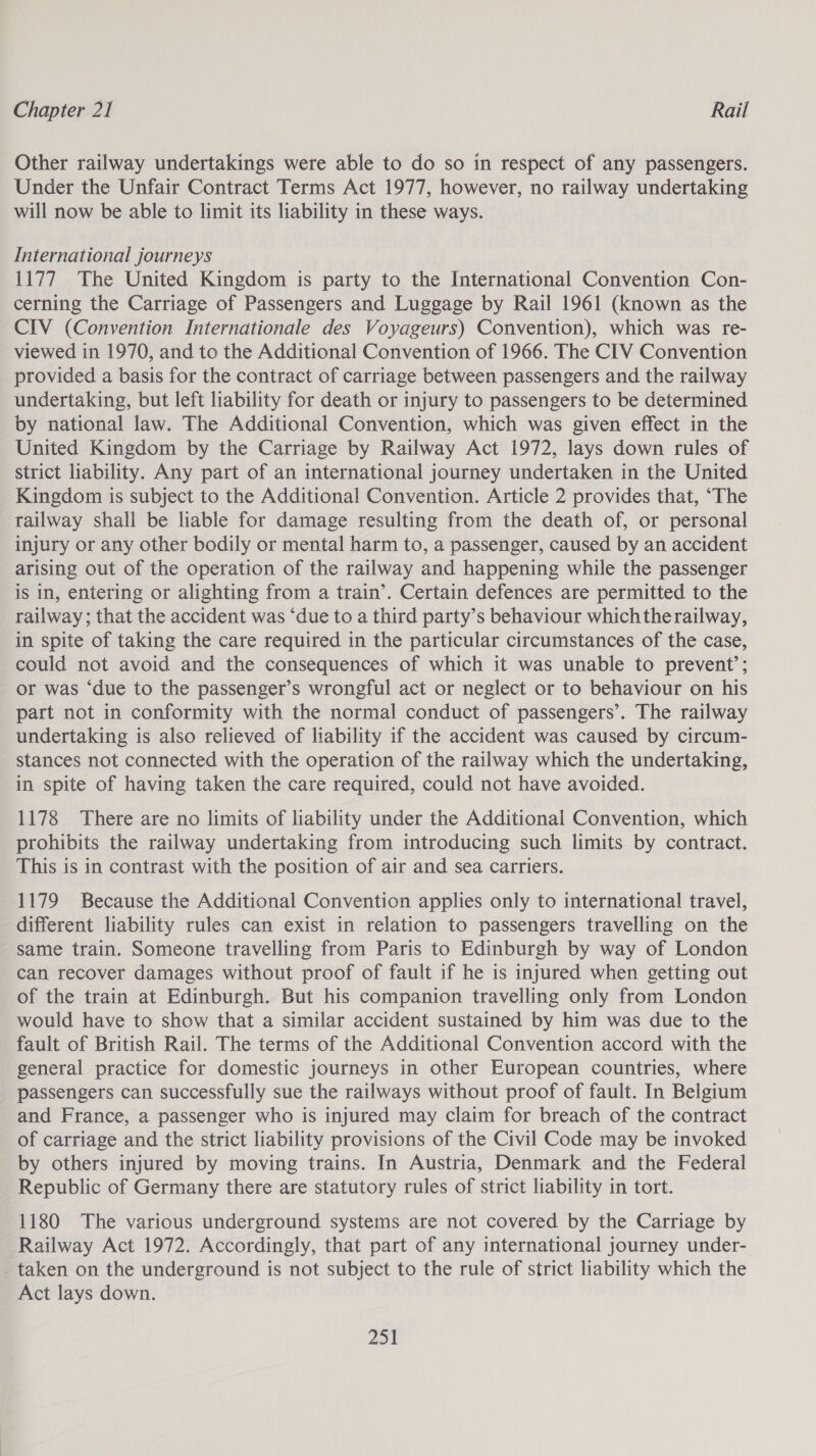 Other railway undertakings were able to do so in respect of any passengers. Under the Unfair Contract Terms Act 1977, however, no railway undertaking will now be able to limit its liability in these ways. International journeys 1177 The United Kingdom is party to the International Convention Con- cerning the Carriage of Passengers and Luggage by Rail 1961 (known as the CIV (Convention Internationale des Voyageurs) Convention), which was re- viewed in 1970, and to the Additional Convention of 1966. The CIV Convention provided a basis for the contract of carriage between passengers and the railway undertaking, but left liability for death or injury to passengers to be determined by national law. The Additional Convention, which was given effect in the United Kingdom by the Carriage by Railway Act 1972, lays down rules of strict liability. Any part of an international journey undertaken in the United Kingdom is subject to the Additional Convention. Article 2 provides that, “The railway shall be liable for damage resulting from the death of, or personal injury or any other bodily or mental harm to, a passenger, caused by an accident arising out of the operation of the railway and happening while the passenger is in, entering or alighting from a train’. Certain defences are permitted to the railway; that the accident was ‘due to a third party’s behaviour whichtherailway, in spite of taking the care required in the particular circumstances of the case, could not avoid and the consequences of which it was unable to prevent’; or was ‘due to the passenger’s wrongful act or neglect or to behaviour on his part not in conformity with the normal conduct of passengers’. The railway undertaking is also relieved of liability if the accident was caused by circum- stances not connected with the operation of the railway which the undertaking, in spite of having taken the care required, could not have avoided. 1178 There are no limits of liability under the Additional Convention, which prohibits the railway undertaking from introducing such limits by contract. This is in contrast with the position of air and sea carriers. 1179 Because the Additional Convention applies only to international travel, different liability rules can exist in relation to passengers travelling on the same train. Someone travelling from Paris to Edinburgh by way of London can recover damages without proof of fault if he is injured when getting out of the train at Edinburgh. But his companion travelling only from London would have to show that a similar accident sustained by him was due to the fault of British Rail. The terms of the Additional Convention accord with the general practice for domestic journeys in other European countries, where passengers can successfully sue the railways without proof of fault. In Belgium and France, a passenger who is injured may claim for breach of the contract of carriage and the strict liability provisions of the Civil Code may be invoked by others injured by moving trains. In Austria, Denmark and the Federal Republic of Germany there are statutory rules of strict liability in tort. 1180 The various underground systems are not covered by the Carriage by Railway Act 1972. Accordingly, that part of any international journey under- taken on the underground is not subject to the rule of strict liability which the Act lays down.