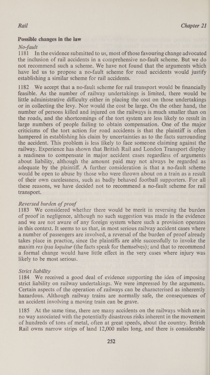 Possible changes in the law No-fault 1181 Inthe evidence submitted to us, most of those favouring change advocated the inclusion of rail accidents in a comprehensive no-fault scheme. But we do not recommend such a scheme. We have not found that the arguments which have led us to propose a no-fault scheme for road accidents would justify establishing a similar scheme for rail accidents. 1182 We accept that a no-fault scheme for rail transport would be financially feasible. As the number of railway undertakings is limited, there would be little administrative difficulty either in placing the cost on those undertakings or in collecting the levy. Nor would the cost be large. On the other hand, the number of persons killed and injured on the railways is much smaller than on the roads, and the shortcomings of the tort system are less likely to result in large numbers of people failing to obtain compensation. One of the major criticisms of the tort action for road accidents is that the plaintiff is often hampered in establishing his claim by uncertainties as to the facts surrounding the accident. This problem is less likely to face someone claiming against the railway. Experience has shown that British Rail and London Transport display a readiness to compensate in major accident cases regardless of arguments about liability, although the amount paid may not always be regarded as adequate by the plaintiff. A further consideration is that a no-fault scheme would be open to abuse by those who were thrown about on a train as a result of their own carelessness, such as badly behaved football supporters. For all these reasons, we have decided not to recommend a no-fault scheme for rail transport. Reversed burden of proof 1183. We considered whether there would be merit in reversing the burden of proof in negligence, although no such suggestion was made in the evidence and we are not aware of any foreign system where such a provision operates in this context. It seems to us that, in most serious railway accident cases where a number of passengers are involved, a reversal of the burden of proof already takes place in practice, since the plaintiffs are able successfully to invoke the maxim res ipsa loquitur (the facts speak for themselves); and that to recommend a formal change would have little effect in the very cases where injury was likely to be most serious. Strict liability 1184 We received a good deal of evidence supporting the idea of imposing strict liability on railway undertakings. We were impressed by the arguments. Certain aspects of the operation of railways can be characterised as inherently hazardous. Although railway trains are normally safe, the consequences of an accident involving a moving train can be grave. 1185 At the same time, there are many accidents on the railways which are in no way associated with the potentially disastrous risks inherent in the movement of hundreds of tons of metal, often at great speeds, about the country. British Rail owns narrow strips of land 12,000 miles long, and there is considerable