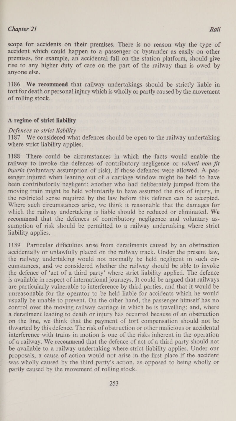 scope for accidents on their premises. There is no reason why the type of accident which could happen to a passenger or bystander as easily on other premises, for example, an accidental fall on the station platform, should give rise to any higher duty of care on the part of the railway than is owed by anyone else. 1186 We recommend that railway undertakings should be strictly liable in tort for death or personal injury which is wholly or partly caused by the movement of rolling stock. A regime of strict liability Defences to strict liability 1187 We considered what defences should be open to the railway undertaking where strict liability applies. 1188 There could be circumstances in which the facts would enable the railway to invoke the defences of contributory negligence or volenti non fit injuria (voluntary assumption of risk), if those defences were allowed. A pas- senger injured when leaning out of a carriage window might be held to have been contributorily negligent; another who had deliberately jumped from the moving train might be held voluntarily to have assumed the risk of injury, in the restricted sense required by the law before this defence can be accepted. Where such circumstances arise, we think it reasonable that the damages for which the railway undertaking is liable should be reduced or eliminated. We recommend that the defences of contributory negligence and voluntary as- sumption of risk should be permitted to a railway undertaking where strict liability applies. 1189 Particular difficulties arise from derailments caused by an obstruction accidentally or unlawfully placed on the railway track. Under the present law, the railway undertaking would not normally be held negligent in such cir- cumstances, and we considered whether the railway should be able to invoke the defence of ‘act of a third party’ where strict liability applied. The defence is available in respect of international journeys. It could be argued that railways are particularly vulnerable to interference by third parties, and that it would be unreasonable for the operator to be held liable for accidents which he would usually be unable to prevent. On the other hand, the passenger himself has no control over the moving railway carriage in which he is travelling; and, where a derailment leading to death or injury has occurred because of an obstruction on the line, we think that the payment of tort compensation should not be thwarted by this defence. The risk of obstruction or other malicious or accidental interference with trains in motion is one of the risks inherent in the operation of a railway. We recommend that the defence of act of a third party should not be available to a railway undertaking where strict liability applies. Under our proposals, a cause of action would not arise in the first place if the accident was wholly caused by the third party’s action, as opposed to being wholly or partly caused by the movement of rolling stock.