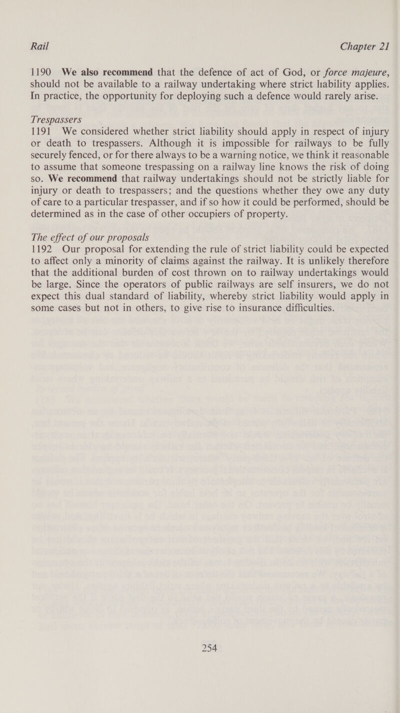 1190 We also recommend that the defence of act of God, or force majeure, should not be available to a railway undertaking where strict liability applies. In practice, the opportunity for deploying such a defence would rarely arise. Trespassers 1191 We considered whether strict liability should apply in respect of injury or death to trespassers. Although it is impossible for railways to be fully securely fenced, or for there always to be a warning notice, we think it reasonable to assume that someone trespassing on a railway line knows the risk of doing so. We recommend that railway undertakings should not be strictly liable for injury or death to trespassers; and the questions whether they owe any duty of care to a particular trespasser, and if so how it could be performed, should be determined as in the case of other occupiers of property. The effect of our proposals 1192 Our proposal for extending the rule of strict liability could be expected to affect only a minority of claims against the railway. It is unlikely therefore that the additional burden of cost thrown on to railway undertakings would be large. Since the operators of public railways are self insurers, we do not expect this dual standard of liability, whereby strict liability would apply in some cases but not in others, to give rise to insurance difficulties.