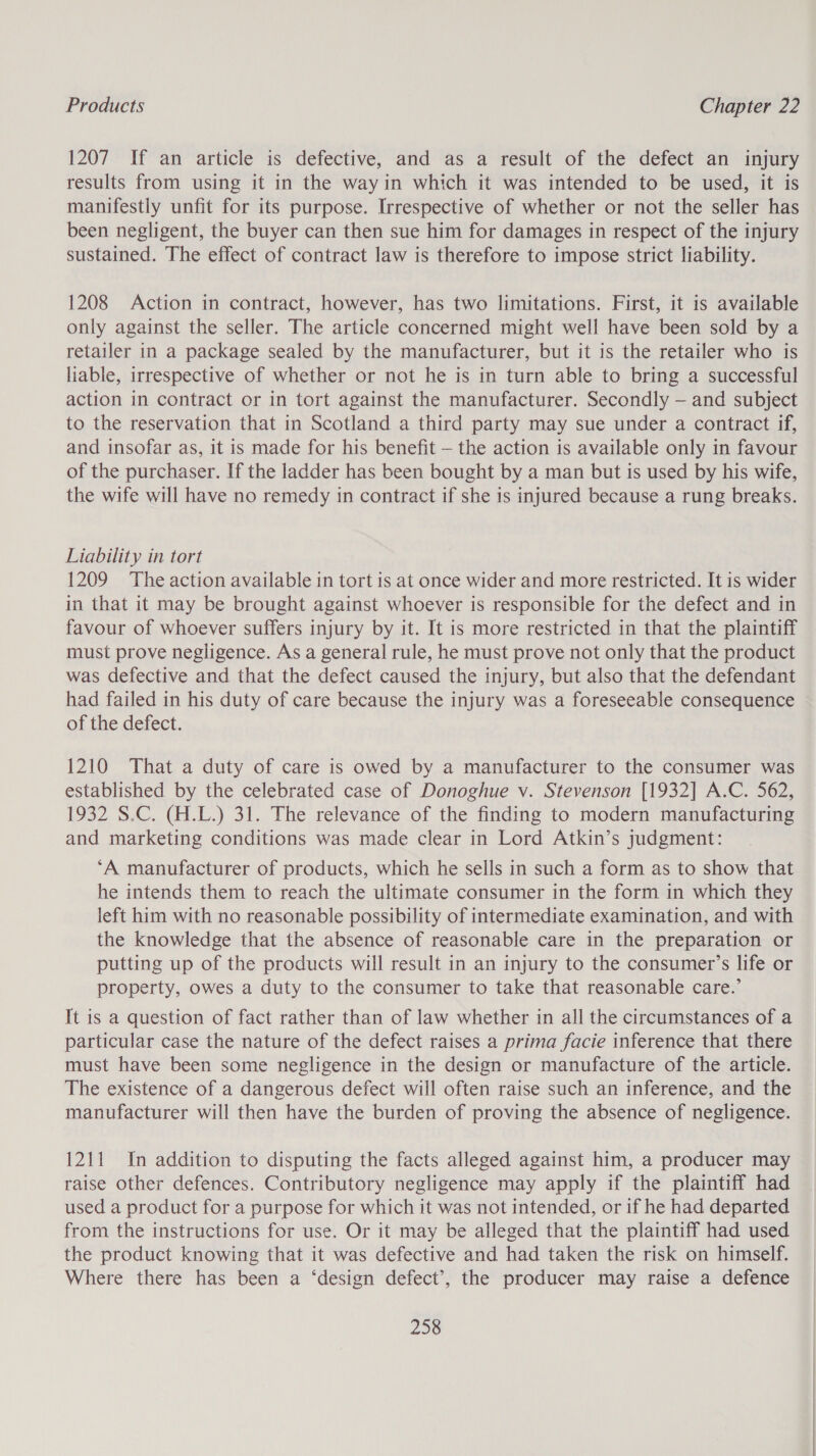 1207 If an article is defective, and as a result of the defect an injury results from using it in the wayin which it was intended to be used, it is manifestly unfit for its purpose. Irrespective of whether or not the seller has been negligent, the buyer can then sue him for damages in respect of the injury sustained. The effect of contract law is therefore to impose strict liability. 1208 Action in contract, however, has two limitations. First, it is available only against the seller. The article concerned might well have been sold by a retailer in a package sealed by the manufacturer, but it is the retailer who is liable, irrespective of whether or not he is in turn able to bring a successful action in contract or in tort against the manufacturer. Secondly — and subject to the reservation that in Scotland a third party may sue under a contract if, and insofar as, it is made for his benefit — the action is available only in favour of the purchaser. If the ladder has been bought by a man but is used by his wife, the wife will have no remedy in contract if she is injured because a rung breaks. Liability in tort 1209 The action available in tort is at once wider and more restricted. It is wider in that it may be brought against whoever is responsible for the defect and in favour of whoever suffers injury by it. It is more restricted in that the plaintiff must prove negligence. As a general rule, he must prove not only that the product was defective and that the defect caused the injury, but also that the defendant had failed in his duty of care because the injury was a foreseeable consequence of the defect. 1210 That a duty of care is owed by a manufacturer to the consumer was established by the celebrated case of Donoghue v. Stevenson [1932] A.C. 562, 1932 S.C. (H.L.) 31. The relevance of the finding to modern manufacturing and marketing conditions was made clear in Lord Atkin’s judgment: ‘A manufacturer of products, which he sells in such a form as to show that he intends them to reach the ultimate consumer in the form in which they left him with no reasonable possibility of intermediate examination, and with the knowledge that the absence of reasonable care in the preparation or putting up of the products will result in an injury to the consumer’s life or property, owes a duty to the consumer to take that reasonable care.’ It is a question of fact rather than of law whether in all the circumstances of a particular case the nature of the defect raises a prima facie inference that there must have been some negligence in the design or manufacture of the article. The existence of a dangerous defect will often raise such an inference, and the manufacturer will then have the burden of proving the absence of negligence. 1211 In addition to disputing the facts alleged against him, a producer may raise other defences. Contributory negligence may apply if the plaintiff had used a product for a purpose for which it was not intended, or if he had departed from the instructions for use. Or it may be alleged that the plaintiff had used the product knowing that it was defective and had taken the risk on himself. Where there has been a ‘design defect’, the producer may raise a defence