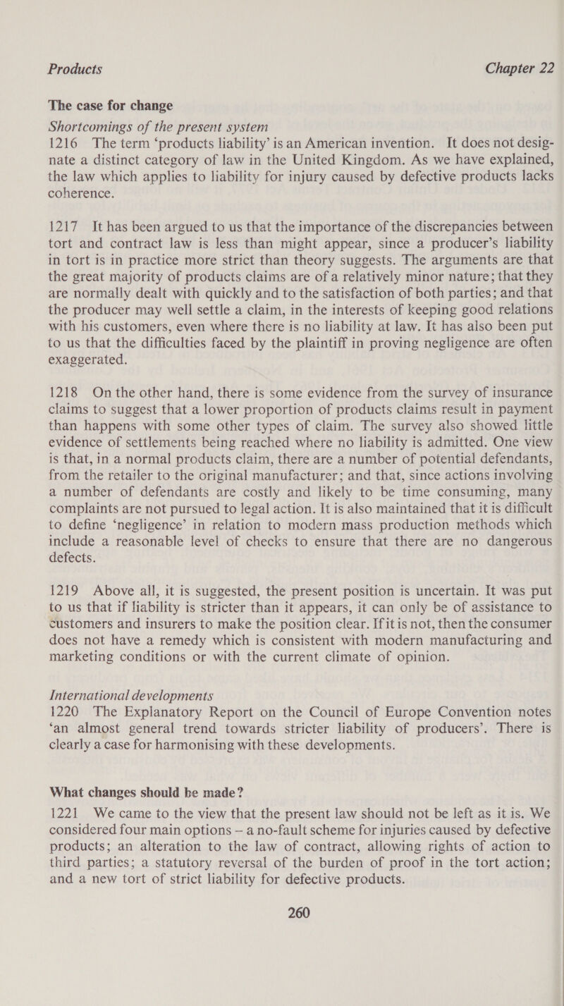 The case for change Shortcomings of the present system 1216 The term ‘products liability’ isan American invention. It does not desig- nate a distinct category of law in the United Kingdom. As we have explained, the law which applies to liability for injury caused by defective products lacks coherence. 1217 It has been argued to us that the importance of the discrepancies between tort and contract law is less than might appear, since a producer’s liability in tort is in practice more strict than theory suggests. The arguments are that the great majority of products claims are of a relatively minor nature; that they are normally dealt with quickly and to the satisfaction of both parties; and that the producer may well settle a claim, in the interests of keeping good relations with his customers, even where there is no liability at law. It has also been put to us that the difficulties faced by the plaintiff in proving negligence are often exaggerated. 1218 On the other hand, there is some evidence from the survey of insurance claims to suggest that a lower proportion of products claims result in payment than happens with some other types of claim. The survey also showed little evidence of settlements being reached where no liability is admitted. One view is that, in a normal products claim, there are a number of potential defendants, from the retailer to the original manufacturer; and that, since actions involving a number of defendants are costly and likely to be time consuming, many complaints are not pursued to legal action. It is also maintained that it is difficult to define ‘negligence’ in relation to modern mass production methods which include a reasonable level of checks to ensure that there are no dangerous defects. 1219 Above all, it is suggested, the present position is uncertain. It was put to us that if liability is stricter than it appears, it can only be of assistance to customers and insurers to make the position clear. Ifitis not, then the consumer does not have a remedy which is consistent with modern manufacturing and marketing conditions or with the current climate of opinion. International developments 1220 The Explanatory Report on the Council of Europe Convention notes ‘an almost general trend towards stricter liability of producers’. There is clearly a case for harmonising with these developments. What changes should be made? 1221 We came to the view that the present law should not be left as it is. We considered four main options — a no-fault scheme for injuries caused by defective products; an alteration to the law of contract, allowing rights of action to third parties; a statutory reversal of the burden of proof in the tort action; and a new tort of strict liability for defective products.
