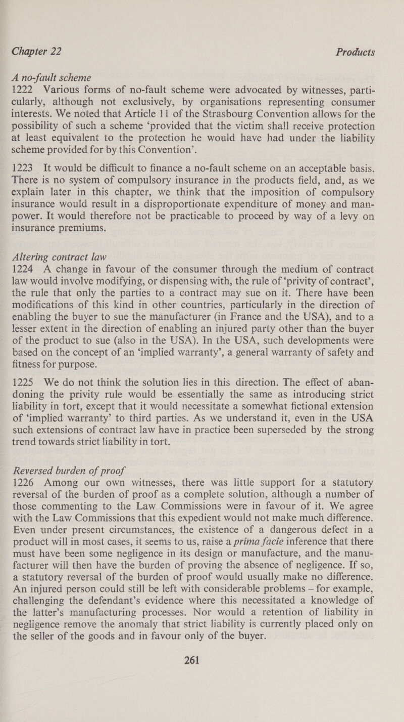 A no-fault scheme 1222 Various forms of no-fault scheme were advocated by witnesses, parti- cularly, although not exclusively, by organisations representing consumer interests. We noted that Article 11 of the Strasbourg Convention allows for the possibility of such a scheme “provided that the victim shall receive protection at least equivalent to the protection he would have had under the liability scheme provided for by this Convention’. 1223 It would be difficult to finance a no-fault scheme on an acceptable basis. There is no system of compulsory insurance in the products field, and, as we explain later in this chapter, we think that the imposition of compulsory insurance would result in a disproportionate expenditure of money and man- power. It would therefore not be practicable to proceed by way of a levy on insurance premiums. Altering contract law 1224 A change in favour of the consumer through the medium of contract law would involve modifying, or dispensing with, the rule of ‘privity of contract’, the rule that only the parties to a contract may sue on it. There have been modifications of this kind in other countries, particularly in the direction of enabling the buyer to sue the manufacturer (in France and the USA), and to a lesser extent in the direction of enabling an injured party other than the buyer of the product to sue (also in the USA). In the USA, such developments were based on the concept of an ‘implied warranty’, a general warranty of safety and fitness for purpose. 1225 We do not think the solution lies in this direction. The effect of aban- doning the privity rule would be essentially the same as introducing strict liability in tort, except that it would necessitate a somewhat fictional extension of ‘implied warranty’ to third parties. As we understand it, even in the USA such extensions of contract law have in practice been superseded by the strong trend towards strict liability in tort. Reversed burden of proof 1226 Among our own witnesses, there was little support for a statutory reversal of the burden of proof as a complete solution, although a number of those commenting to the Law Commissions were in favour of it. We agree with the Law Commissions that this expedient would not make much difference. Even under present circumstances, the existence of a dangerous defect in a product will in most cases, it seems to us, raise a prima facie inference that there must have been some negligence in its design or manufacture, and the manu- facturer will then have the burden of proving the absence of negligence. If so, a statutory reversal of the burden of proof would usually make no difference. An injured person could still be left with considerable problems — for example, challenging the defendant’s evidence where this necessitated a knowledge of the latter’s manufacturing processes. Nor would a retention of liability in negligence remove the anomaly that strict liability is currently placed only on the seller of the goods and in favour only of the buyer.