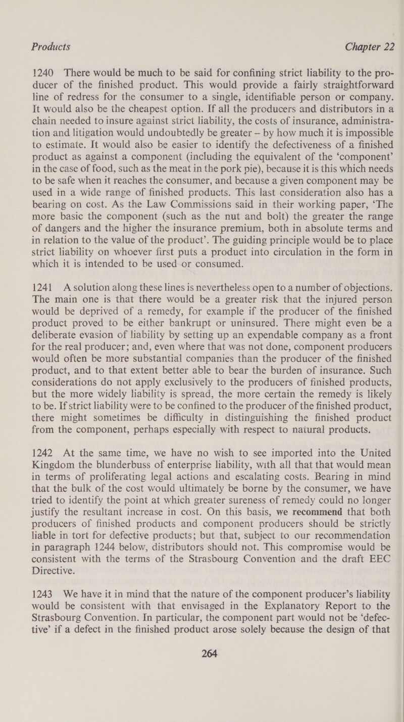 1240 There would be much to be said for confining strict liability to the pro- ducer of the finished product. This would provide a fairly straightforward line of redress for the consumer to a single, identifiable person or company. It would also be the cheapest option. If all the producers and distributors in a chain needed to insure against strict liability, the costs of insurance, administra- tion and litigation would undoubtedly be greater — by how much it is impossible to estimate. It would also be easier to identify the defectiveness of a finished product as against a component (including the equivalent of the ‘component’ in the case of food, such as the meat in the pork pie), because it is this which needs to be safe when it reaches the consumer, and because a given component may be used in a wide range of finished products. This last consideration also has a bearing on cost. As the Law Commissions said in their working paper, “The more basic the component (such as the nut and bolt) the greater the range of dangers and the higher the insurance premium, both in absolute terms and in relation to the value of the product’. The guiding principle would be to place strict liability on whoever first puts a product into circulation in the form in which it is intended to be used or consumed. 1241 A solution along these lines is nevertheless open to a number of objections. The main one is that there would be a greater risk that the injured person would be deprived of a remedy, for example if the producer of the finished product proved to be either bankrupt or uninsured. There might even be a deliberate evasion of liability by setting up an expendable company as a front for the real producer; and, even where that was not done, component producers would often be more substantial companies than the producer of the finished product, and to that extent better able to bear the burden of insurance. Such considerations do not apply exclusively to the producers of finished products, but the more widely liability is spread, the more certain the remedy is likely to be. If strict liability were to be confined to the producer of the finished product, there might sometimes be difficulty in distinguishing the finished product from the component, perhaps especially with respect to natural products. 1242 At the same time, we have no wish to see imported into the United Kingdom the blunderbuss of enterprise liability, with all that that would mean in terms of proliferating legal actions and escalating costs. Bearing in mind that the bulk of the cost would ultimately be borne by the consumer, we have tried to identify the point at which greater sureness of remedy could no longer justify the resultant increase in cost. On this basis, we recommend that both producers of finished products and component producers should be strictly liable in tort for defective products; but that, subject to our recommendation in paragraph 1244 below, distributors should not. This compromise would be consistent with the terms of the Strasbourg Convention and the draft EEC Directive. 1243 We have it in mind that the nature of the component producer’s liability would be consistent with that envisaged in the Explanatory Report to the Strasbourg Convention. In particular, the component part would not be “defec- tive’ if a defect in the finished product arose solely because the design of that 264 Ce ne ne -