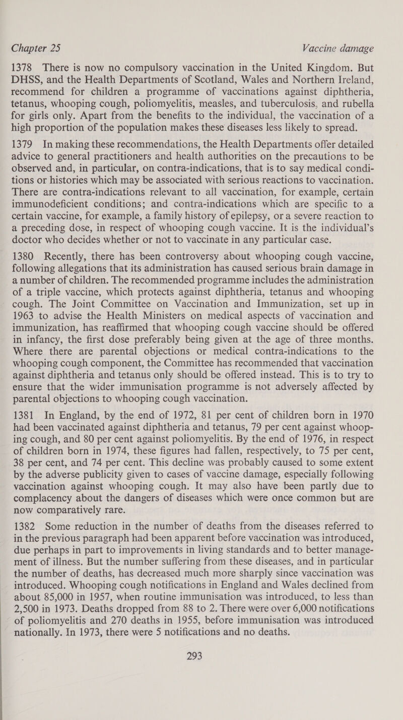 1378 There is now no compulsory vaccination in the United Kingdom. But DHSS, and the Health Departments of Scotland, Wales and Northern Ireland, recommend for children a programme of vaccinations against diphtheria, tetanus, whooping cough, poliomyelitis, measles, and tuberculosis, and rubella for girls only. Apart from the benefits to the individual, the vaccination of a high proportion of the population makes these diseases less likely to spread. 1379 In making these recommendations, the Health Departments offer detailed advice to general practitioners and health authorities on the precautions to be observed and, in particular, on contra-indications, that is to say medical condi- tions or histories which may be associated with serious reactions to vaccination. There are contra-indications relevant to all vaccination, for example, certain immunodeficient conditions; and contra-indications which are specific to a certain vaccine, for example, a family history of epilepsy, or a severe reaction to a preceding dose, in respect of whooping cough vaccine. It is the individual’s doctor who decides whether or not to vaccinate in any particular case. 1380 Recently, there has been controversy about whooping cough vaccine, following allegations that its administration has caused serious brain damage in a number of children. The recommended programme includes the administration of a triple vaccine, which protects against diphtheria, tetanus and whooping cough. The Joint Committee on Vaccination and Immunization, set up in 1963 to advise the Health Ministers on medical aspects of vaccination and immunization, has reaffirmed that whooping cough vaccine should be offered in infancy, the first dose preferably being given at the age of three months. Where there are parental objections or medical contra-indications to the whooping cough component, the Committee has recommended that vaccination against diphtheria and tetanus only should be offered instead. This is to try to ensure that the wider immunisation programme is not adversely affected by parental objections to whooping cough vaccination. 1381 In England, by the end of 1972, 81 per cent of children born in 1970 had been vaccinated against diphtheria and tetanus, 79 per cent against whoop- ing cough, and 80 per cent against poliomyelitis. By the end of 1976, in respect of children born in 1974, these figures had fallen, respectively, to 75 per cent, 38 per cent, and 74 per cent. This decline was probably caused to some extent by the adverse publicity given to cases of vaccine damage, especially following vaccination against whooping cough. It may also have been partly due to complacency about the dangers of diseases which were once common but are now comparatively rare. 1382 Some reduction in the number of deaths from the diseases referred to in the previous paragraph had been apparent before vaccination was introduced, due perhaps in part to improvements in living standards and to better manage- ment of illness. But the number suffering from these diseases, and in particular the number of deaths, has decreased much more sharply since vaccination was introduced. Whooping cough notifications in England and Wales declined from about 85,000 in 1957, when routine immunisation was introduced, to less than 2,500 in 1973. Deaths dropped from 88 to 2. There were over 6,000 notifications of poliomyelitis and 270 deaths in 1955, before immunisation was introduced nationally. In 1973, there were 5 notifications and no deaths.