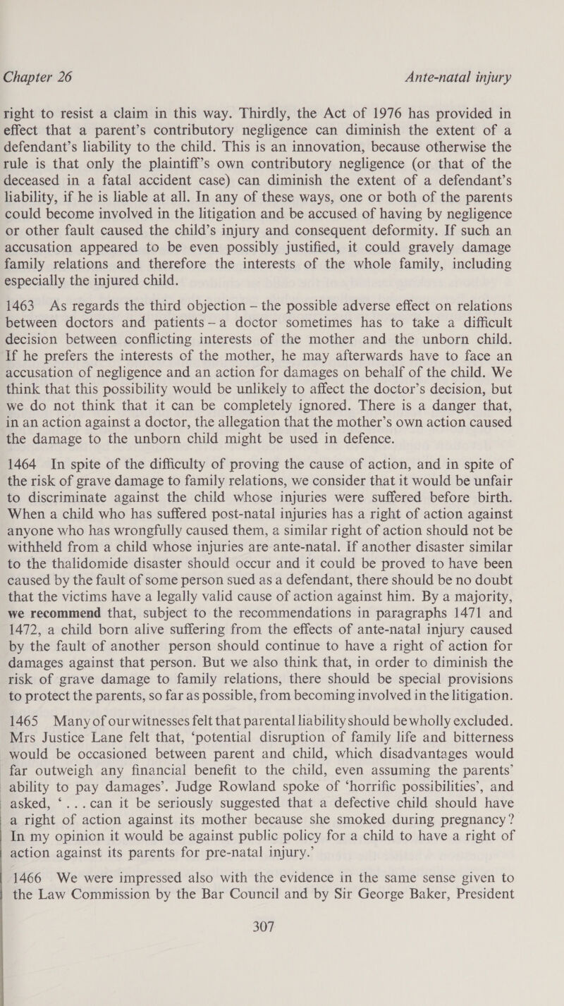  right to resist a claim in this way. Thirdly, the Act of 1976 has provided in effect that a parent’s contributory negligence can diminish the extent of a defendant’s liability to the child. This is an innovation, because otherwise the rule is that only the plaintiff’s own contributory negligence (or that of the deceased in a fatal accident case) can diminish the extent of a defendant’s liability, if he is liable at all. In any of these ways, one or both of the parents could become involved in the litigation and be accused of having by negligence or other fault caused the child’s injury and consequent deformity. If such an accusation appeared to be even possibly justified, it could gravely damage family relations and therefore the interests of the whole family, including especially the injured child. 1463 As regards the third objection — the possible adverse effect on relations between doctors and patients—a doctor sometimes has to take a difficult decision between conflicting interests of the mother and the unborn child. If he prefers the interests of the mother, he may afterwards have to face an accusation of negligence and an action for damages on behalf of the child. We think that this possibility would be unlikely to affect the doctor’s decision, but we do not think that it can be completely ignored. There is a danger that, in an action against a doctor, the allegation that the mother’s own action caused the damage to the unborn child might be used in defence. 1464 In spite of the difficulty of proving the cause of action, and in spite of the risk of grave damage to family relations, we consider that it would be unfair to discriminate against the child whose injuries were suffered before birth. When a child who has suffered post-natal injuries has a right of action against anyone who has wrongfully caused them, a similar right of action should not be withheld from a child whose injuries are ante-natal. If another disaster similar to the thalidomide disaster should occur and it could be proved to have been caused by the fault of some person sued as a defendant, there should be no doubt that the victims have a legally valid cause of action against him. By a majority, we recommend that, subject to the recommendations in paragraphs 1471 and 1472, a child born alive suffering from the effects of ante-natal injury caused by the fault of another person should continue to have a right of action for damages against that person. But we also think that, in order to diminish the risk of grave damage to family relations, there should be special provisions to protect the parents, so far as possible, from becoming involved in the litigation. 1465 Manyof our witnesses felt that parental liability should be wholly excluded. Mrs Justice Lane felt that, ‘potential disruption of family life and bitterness would be occasioned between parent and child, which disadvantages would far outweigh any financial benefit to the child, even assuming the parents’ ability to pay damages’. Judge Rowland spoke of ‘horrific possibilities’, and asked, ‘...can it be seriously suggested that a defective child should have a right of action against its mother because she smoked during pregnancy? In my opinion it would be against public policy for a child to have a right of action against its parents for pre-natal injury.’ 1466 We were impressed also with the evidence in the same sense given to the Law Commission by the Bar Council and by Sir George Baker, President