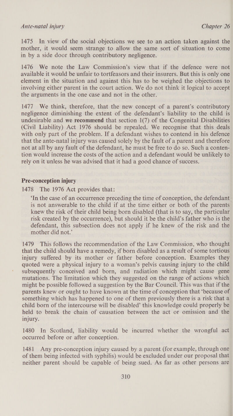 1475 In view of the social objections we see to an action taken against the mother, it would seem strange to allow the same sort of situation to come in by a side door through contributory negligence. 1476 We note the Law Commission’s view that if the defence were not available it would be unfair to tortfeasors and their insurers. But this is only one element in the situation and against this has to be weighed the objections to involving either parent in the court action. We do not think it logical to accept the arguments in the one case and not in the other. 1477 We think, therefore, that the new concept of a parent’s contributory negligence diminishing the extent of the defendant’s liability to the child is undesirable and we recommend that section 1(7) of the Congenital Disabilities (Civil Liability) Act 1976 should be repealed. We recognise that this deals with only part of the problem. If a defendant wishes to contend in his defence that the ante-natal injury was caused solely by the fault of a parent and therefore not at all by any fault of the defendant, he must be free to do so. Such a conten- tion would increase the costs of the action and a defendant would be unlikely to rely on it unless he was advised that it had a good chance of success. Pre-conception injury 1478 The 1976 Act provides that: ‘In the case of an occurrence preceding the time of conception, the defendant is not answerable to the child if at the time either or both of the parents knew the risk of their child being born disabled (that is to say, the particular risk created by the occurrence), but should it be the child’s father who is the defendant, this subsection does not apply if he knew of the risk and the mother did not.’ 1479 This follows the recommendation of the Law Commission, who thought that the child should have a remedy, if born disabled as a result of some tortious injury suffered by its mother or father before conception. Examples they quoted were a physical injury to a woman’s pelvis causing injury to the child subsequently conceived and born, and radiation which might cause gene mutations. The limitation which they suggested on the range of actions which might be possible followed a suggestion by the Bar Council. This was that if the parents knew or ought to have known at the time of conception that ‘because of something which has happened to one of them previously there is a risk that a child born of the intercourse will be disabled’ this knowledge could properly be held to break the chain of causation between the act or omission and the injury. 1480 In Scotland, liability would be incurred whether the wrongful act occurred before or after conception. 1481 Any pre-conception injury caused by a parent (for example, through one of them being infected with syphilis) would be excluded under our proposal that neither parent should be capable of being sued. As far as other persons are